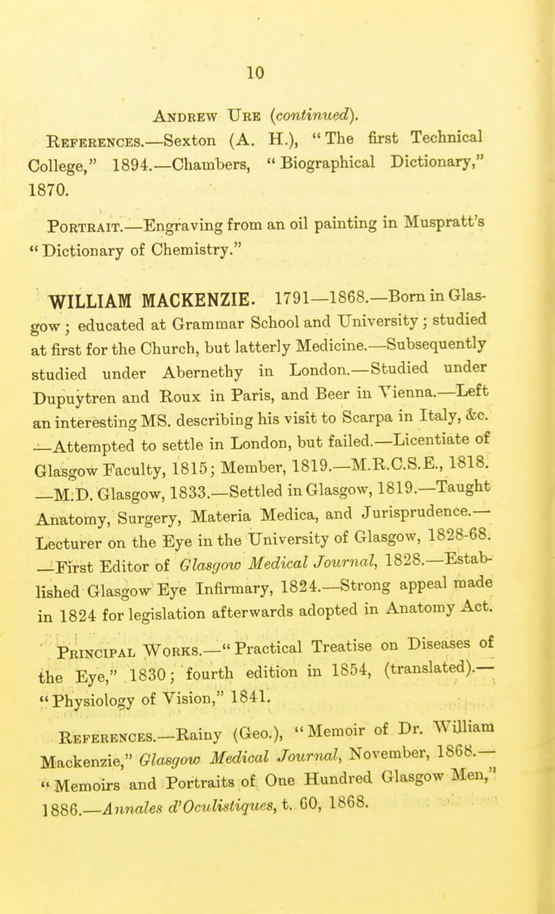 Andrew Ure (continued). References.—Sexton (A. H.), The first Technical College, 1894.—Chambers, Biographical Dictionary, 1870. Portrait.—Engraving from an oil painting in Muspratt's Dictionary of Chemistry. ' WILLIAM MACKENZIE. 1791—1868.—Bom in Glas- gow ; educated at Grammar School and University ; studied at first for the Church, but latterly Medicine.—Subsequently studied under Abernethy in London.—Studied under Dupuytren and Roux in Paris, and Beer in Vienna.-Left an interesting MS. describing his visit to Scarpa in Italy, &c. —Attempted to settle in London, but failed.—Licentiate of Glasgow Faculty, 1815; Member, 1819.-M.R.C.S.E., 1818. —M;D. Glasgow, 1833.—Settled in Glasgow, 1819.—Taught Anatomy, Surgery, Materia Medica, and Jurisprudence.— Lecturer on the Eye in the University of Glasgow, 1828-68. —First Editor of Glasgow Medical Journal, 1828.—Estab- lished Glasgow Eye Infirmary, 1824.—Strong appeal made in 1824 for legislation afterwards adopted in Anatomy Act. • Principal Works.— Practical Treatise on Diseases of the Eye, 1830; fourth edition in 1854, (translated).— Physiology of Vision, 1841. REFERENCES.-Rainy (Geo.), Memoir of Dr. WUliam Mackenzie, Glasgow Medical Journnl, November, 1868.— .'Memoirs and Portraits of One Hundred Glasgow Men, Annates d'Oculistiques, t. 60, 1868.