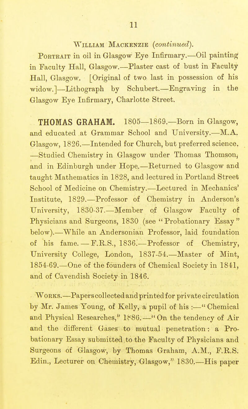 William Mackenzie (continued). Portrait in oil in Glasgow Eye Infirmary.—Oil painting in Faculty Hall, Glasgow.—Plaster cast of bust in Faculty Hall, Glasgow. [Original of two last in possession of his widow.]—Lithograph by Schubert.—Engraving in the Glasgow Eye Infirmary, Charlotte Street. THOMAS GRAHAM. 1805—1869.—Born in Glasgow, and educated at Grammar School and University.—M.A. Glasgow, 1826.—Intended for Church, but preferred science. —Studied Chemistry in Glasgow under Thomas Thomsonj and in Edinburgh under Hope.—Returned to Glasgow and taught Mathematics in 1828, and lectured in Portland Street School of Medicine on Chemistry.—Lectured in Mechanics' Institute, 1829.—Professor of Chemistry in Anderson's University, 1830-37.—Member of Glasgow Faculty of Physicians and Surgeons, 1830 (see Probationary Essay below).—While an Andersonian Professor, laid foundation of his fame. — F.R.S., 1836.—Professor of Chemistry, University College, London, 1837-54.—Master of Mint, 1854-69.—One of the founders of Chemical Society in 1841, and of Cavendish Society in 1846. Works.—Papers collected and printed for private circulation by Mr. James Young, of Kelly, a pupil of his :— Chemical and Physical Researches, 1886.—On the tendency of Air and the difierent Gases to mutual penetration: a Pro- bationary Essay submitted to the Faculty of Physicians and Surgeons of Glasgow, by Thomas Graham, A.M., F.R.S. Edin., Lecturer on Chemistry, Glasgow, 1830.—His paper