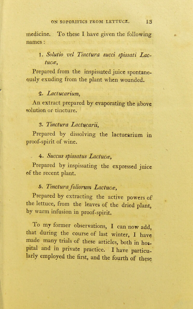 medicine. To tl^ese I have given the following names : 1. Solutio vel Tinctura sued spissati Lac- Prepared from the inspissated juice spontane- ously exuding from the plant when wounded. 2. Lactucarium, An extract prepared by evaporating the above solution or tincture. 3. Tinctura Lacft4carii, Prepared by dissolving the lactucarium in proof-spirit of wine. 4. Succus spissatus Lactuca^ Prepared by inspissating the expressed juice of the recent plant. 5. Tinctura foliorum Lactucay Prepared by extracting the active powers of the lettuce, from the leaves of the dried plant by warm infusion in proof-spirit. To my former observations, I can now add, that during the course of last winter, I have made many trials of these articles, both in hos- pital and in private practice. I have particu- larly employed the first, and the fourth of these