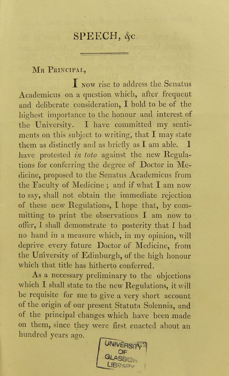 SPEECH, ^c. Mr Principal, I NOW rise to address the Senatus Academicus on a question which, after frequent and deliberate consideration, I hold to be of the highest importance to the honour and interest of the University. I have committed my senti- ments on this subject to writing, that I may state them as distinctly and as briefly as I am able. 1 have protested in toto against the nev/ Regula- tions for conferring the degree of Doctor in Me- dicine, proposed to the Senatus Academicus from the Faculty of Medicine ; and if what I am now to say, shall not obtain the immediate rejection of these new Regulations, T hope that, by com- mitting to print the observations I am now to offer, I shall demonstrate to posterity that I had no hand in a measure which, in my opinion, will deprive every future Doctor of Medicine, from the University of Edinburgh, of the high honour which that title has hitherto conferred. As a necessary preliminary to the objections which I shall state to the new Regulations, it will be requisite for me to give a very short account of the origin of our present Statuta Solennia, and of the principal changes which have been-made on them, since they were first enacted about an hundred years ago.