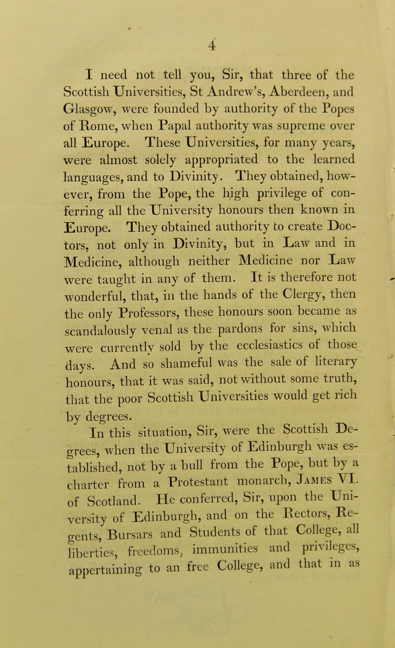 I need not tell you, Sir, that three of the Scottish Universities, St Andrew's, Aberdeen, and Glasgow, were founded by authority of the Popes of Rome, when Papal authority was supreme over all Europe. These Universities, for many years, were almost solely appropriated to the learned languages, and to Divinity. They obtained, how- ever, from the Pope, the h;gh privilege of con- ferring all the University honours then known in Europe. They obtained authority to create Doc- tors, not only in Divinity, but in Law and in Medicine, although neither Medicine nor Law were taught in any of them. It is therefore not wonderful, that, in the hands of the Clergy, then the only Professors, these honours soon became as scandalously venal as the pardons for sins, which were currently sold by the ecclesiastics of those days. And so shameful was the sale of literary honours, that it was said, not without some truth, that the poor Scottish Universities would get rich by degrees. In this situation. Sir, were the Scottish De- grees, when the University of Edinburgh was es- tablished, not by a bull from the Pope, but by a charter from a Protestant monarch, James VL of Scotland. He conferred. Sir, upon the Uni- versity of Edinburgh, and on the Rectors, Re- gents, Bursars and Students of that College, all liberties, freedoms, immunities and privileges, appertaining to an free College, and that in as