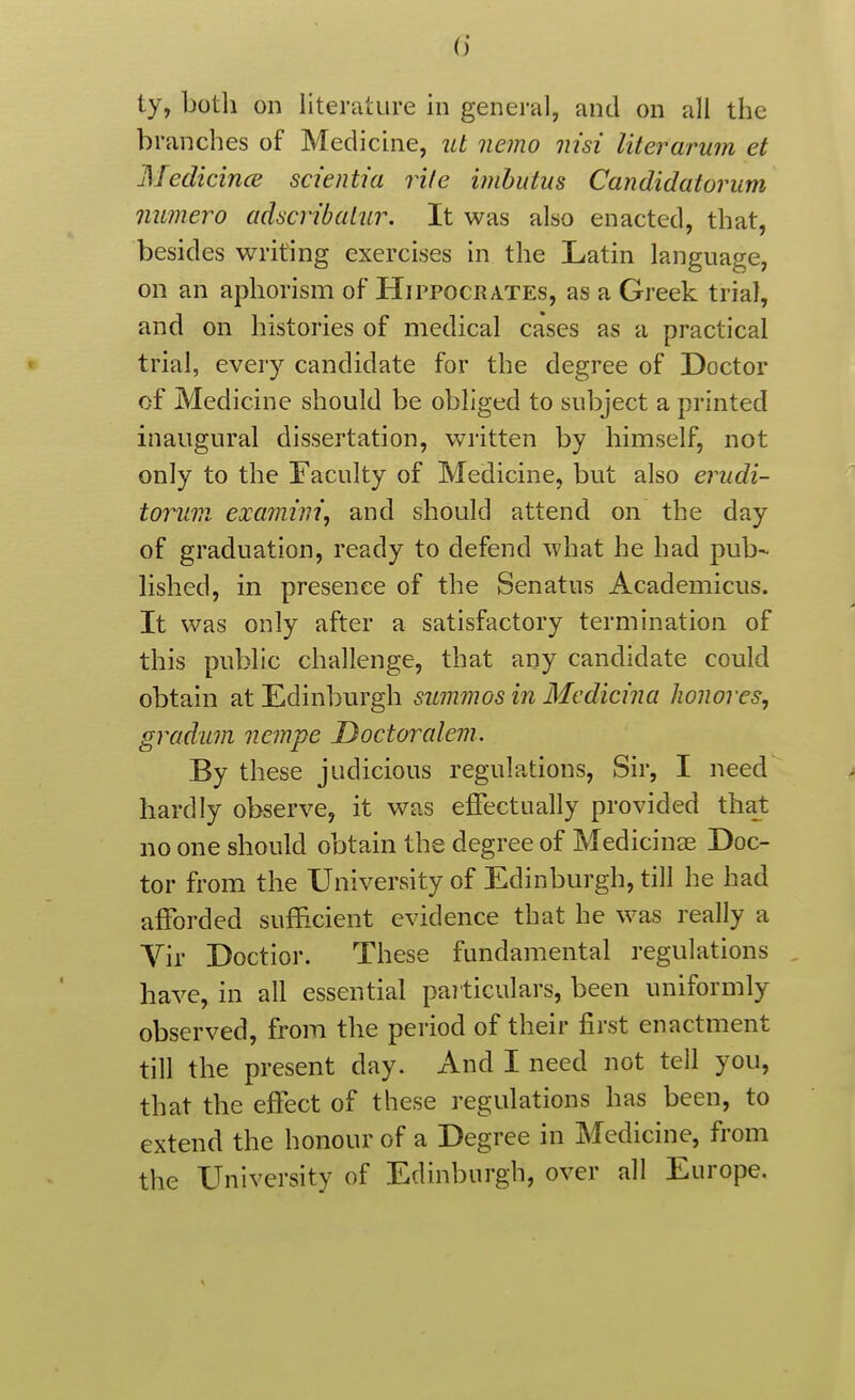 (j ty, both on literature in general, and on all the branches of Medicuie, ut nemo nisi literarum et Medicince scientia rife imhutus Candidatorum numero adscribalur. It was also enacted, that, besides writing exercises in the Latin language, on an aphorism of Hippocrates, as a Greek trial, and on histories of medical cases as a practical trial, every candidate for the degree of Doctor of Medicine should be obliged to subject a printed inaugural dissertation, written by himself, not only to the Faculty of Medicine, but also erudi- toruvi examini, and should attend on the day of graduation, ready to defend what he had pub- lished, in presence of the Senatus Academicus. It was only after a satisfactory termination of this public challenge, that any candidate could obtain at Edinburgh summos in Mcdicina Jionores, graduvi nempe Doctoralem. By these judicious regulations. Sir, I need > hardly observe, it was effectually provided that no one should obtain the degree of Medicinae Doc- tor from the University of Edinburgh, till he had afforded sufficient evidence that he was really a Vir Doctior. These fundamental regulations , have, in all essential paiticulars, been uniformly observed, from the period of their first enactment till the present day. And I need not tell you, that the effect of these regulations has been, to extend the honour of a Degree in Medicine, from the University of Edinburgh, over all Europe.