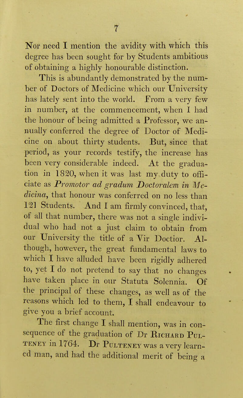 degree has been sought for by Students ambitious of obtaining a highly honourable distinction. This is abundantly demonstrated by the num- ber of Doctors of Medicine which our University has lately sent into the world. From a very few in number, at the commencement, when I had the honour of being admitted a Professor, we an- nually conferred the degree of Doctor of Medi- cine on about thirty students. But, since that period, as your records testify, the increase has been very considerable indeed. At the gradua- tion in 1820, when it was last my duty to offi- ciate as Promotor ad gradum Doctoralem in Me- dicina, that honour was conferred on no less than 121 Students. And I am firmly convinced, that, of all that number, there was not a single indivi- dual who had not a just claim to obtain from our University the title of a Vir Doctior. Al- though, however, the great fundamental laws to which I have alluded have been rigidly adhered to, yet I do not pretend to say that no changes have taken place in our Statuta Solennia. Of the principal of these changes, as well as of the reasons which led to them, I shall endeavour to give you a brief account. The first change I shall mention, was in con- sequence of the graduation of Dr Richard Pul- TENEY in 1764. Dr Pulteney was a very learn- ed man, and had the additional merit of being a