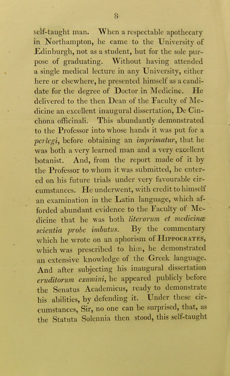 self-taught man. When a respectable apothecary in Northampton, he came to the University of JEdinburgh, not as a student, but for the sole pur- pose of graduating. Without having attended a single medical lecture in any University, either here or elsewhere, he presented himself as a candi- date for the degree of Doctor in Medicine. He delivered to the then Dean of the Faculty of INIe- dicine an excellent inaugural dissertation, De Cin- chona officinali. This abundantly demonstrated to the Professor into whose hands it was put for a perlegi, before obtaining an imprimatur, that he was both a very learned man and a very excellent botanist. And, from the report made of it by the Professor to whom it was submitted, he enter- ed on his future trials under very favourable cir- cumstances. He underwent, with credit to himself an examination in the Latin language, which af- forded abundant evidence to the Faculty of Me- dicine that he was both literarum et medicince scientia probe imhutus. By the commentary which he wrote on an aphorism of Hippocrates, which was prescribed to him, he demonstrated an extensive knowledge of the Greek language. And after subjecting his inaugural dissertation eruditorum examini, he appeared publicly before the Senatus Academicus, l eady to demonstrate his abilities, by defending it. Under these cir^ cumstances, Sir, no one can be surprised, that, as the Statuta Solennia then stood, this self-taught