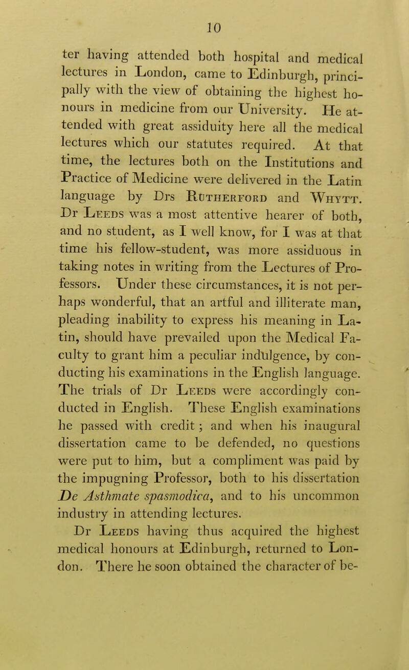 ter having attended both hospital and medical lectures in London, came to Edinburgh, princi- pally with the view of obtaining the highest ho- nours in medicine from our University. He at- tended with great assiduity here all the medical lectures which our statutes required. At that time, the lectures both on the Institutions and Practice of Medicine were delivered in the Latin language by Drs Rctherford and Whytt. By Leeds was a most attentive hearer of both, and no student, as I well know, for I was at that time his fellow-student, was more assiduous in taking notes in writing from the Lectures of Pro- fessors. Under these circumstances, it is not per- haps wonderful, that an artful and illiterate man, pleading inability to express his meaning in La- tin, should have prevailed upon the Medical Fa- culty to grant him a peculiar indlilgence, by con- ducting his examinations in the English language. The trials of Dr Leeds were accordingly con- ducted in English. These English examinations he passed with credit; and when his inaugural dissertation came to be defended, no questions were put to him, but a compliment was paid by the impugning Professor, both to his dissertation De Aathmate spasmodica, and to his uncommon industry in attending lectures. Dr Leeds having thus acquired the highest medical honours at Edinburgh, returned to Lon- don. There he soon obtained the character of be-