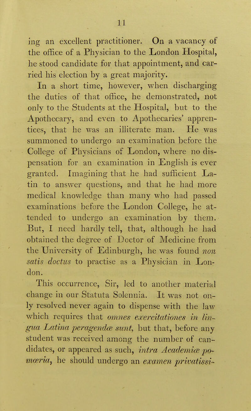 nig an excellent practitioner. On a vacancy of the office of a Physician to the London Hospital, he stood candidate for that appointment, and car- ried his election by a great majority. In a short time, however, when discharging the duties of that office, he demonstrated, not only to the Students at the Hospital, but to the Apothecary, and even to Apothecaries' appren- tices, that he was an illiterate man. He was summoned to undergo an examination before the College of Physicians of London, where no dis- pensation for an examination in English is ever granted. Imagining that he had sufficient La- tin to answer questions, and that he had more medical knowledge than many who had passed examinations before the London College, he at- tended to undergo an examination by them. But, I need hardly tell, that, although he had obtained the degree of Doctor of Medicine from the University of Edinburgh, he was found non satis doctus to practise as a Physician in Lon- don. This occurrence. Sir, led to another material change in our Statuta Solennia. It was not on- ly resolved never again to dispense with the law which requires that omnes exercitationes in lin- gua Latina peragendcB sunt, but that, before any student was received among the number of can- didates, or appeared as such, intra Academiae po- mwi'ia^ he should undergo an emmen privatissi-