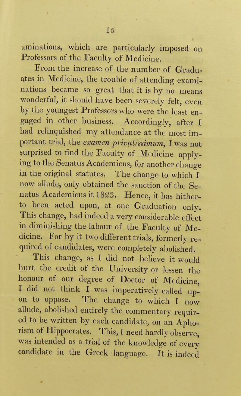 aminations, which are particularly imposed on Professors of the Faculty of Medicine. From the increase of the number of Gradu- ates in Medicine, the trouble of attending exami- nations became so great that it is by no means wonderful, it should have been severely felt, even by the youngest Professors who were the least en- gaged in other business. Accordingly, after I had relinquished my attendance at the most im- portant trial, the examen privatissimum, I was not surprised to find the Faculty of Medicine apply- ing to the Senatus Academicus, for another change in the original statutes. The change to which I now allude, only obtained the sanction of the Se- natus Academicus it 1823. Hence, it has hither- to been acted upon, at one Graduation only. This change, had indeed a very considerable efiect in diminishing the labour of the Faculty of Me- dicine. For by it two different trials, formerly re- quired of candidates, were completely abolished. This change, as I did not believe it would hurt the credit of the University or lessen the honour of our degree of Doctor of Medicine, I did not think I was imperatively called up- on to oppose. The change to which I now allude, abolished entirely the commentary requir- ed to be written by each candidate, on an Apho- rism of Hippocrates. This, I need hardly observe, was intended as a trial of the knowledge of every candidate in the Greek language. It is indeed