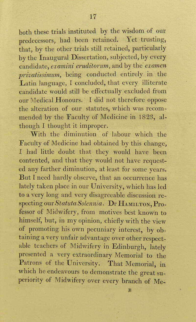 both these trials instituted by the wisdom of our predecessors, had been retained. Yet trusting, that, by the other trials still retained, particularly by the Inaugural Dissertation, subjected, by every candidate, examini eruditortim, and by the' examen privatissimim, being conducted entirely in the Latin language, I concluded, that every ilHterate candidate would still be effectually excluded from our Medical Honours. I did not therefore oppose the alteration of our statutes, which was recom- mended by the Eaculty of Medicine in 1823, al- though I thought it improper. With the diminution of labour which the Faculty of Medicine had obtained by this change, I had little doubt that they would have been contented, and that they would not have request- ed any farther diminution, at least for some years. But I need hardly observe, that an occurrence has lately taken place in our University, which has led to a very long and very disagreeable discussion re- specting our Statuta Solennia. Dr Hamilton, Pro- fessor of Midwifery, from motives best known to himself, but, in my opinion, chiefly with the view of promoting his own pecuniary interest, by ob- taining a very unfair advantage over other respect- able teachers of Midwifery in Edinburgh, lately presented a very extraordinary Memorial to the Patrons of the University. That Memorial, in which he endeavours to demonstrate the great su- periority of Midwifery over every branch of Me- B