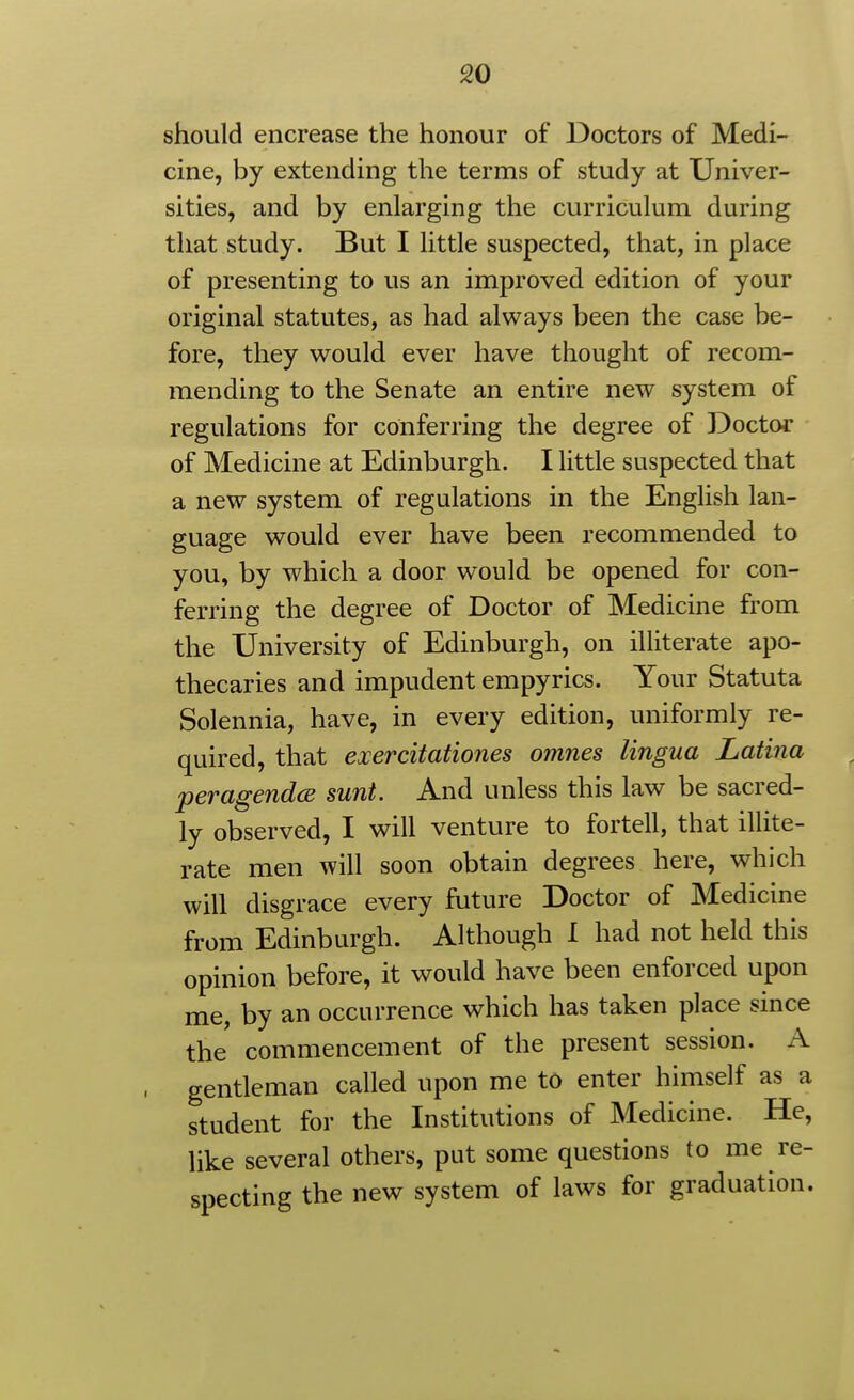 should encrease the honour of Doctors of Medi- cine, by extending the terms of study at Univer- sities, and by enlarging the curriculum during that study. But I little suspected, that, in place of presenting to us an improved edition of your original statutes, as had always been the case be- fore, they would ever have thought of recom- mending to the Senate an entire new system of regulations for conferring the degree of Doctor of Medicine at Edinburgh. I little suspected that a new system of regulations in the English lan- guage would ever have been recommended to you, by which a door would be opened for con- ferring the degree of Doctor of Medicine from the University of Edinburgh, on illiterate apo- thecaries and impudent empyrics. Your Statuta Solennia, have, in every edition, uniformly re- quired, that exercitationes omnes lingua Latina per agendas sunt. And unless this law be sacred- ly observed, I will venture to fortell, that illite- rate men will soon obtain degrees here, which will disgrace every future Doctor of Medicine from Edinburgh. Although I had not held this opinion before, it would have been enforced upon me, by an occurrence which has taken place since the commencement of the present session. A gentleman called upon me to enter himself as a student for the Institutions of Medicine. He, like several others, put some questions to me re- specting the new system of laws for graduation.