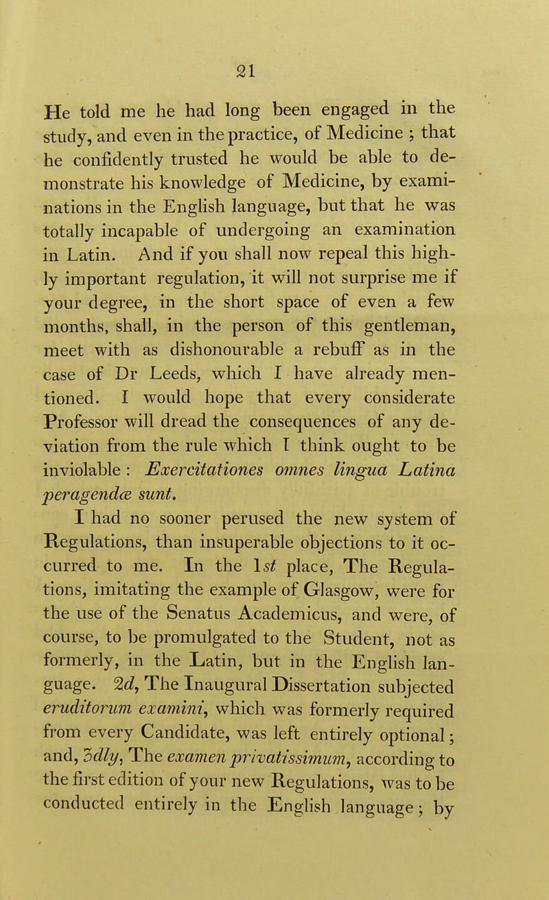 He told me he had long been engaged in the study, and even in the practice, of Medicine ; that he confidently trusted he would be able to de- monstrate his knowledge of Medicine, by exami- nations in the English language, but that he was totally incapable of undergoing an examination in Latin. And if you shall now repeal this high- ly important regulation, it will not surprise me if your degree, in the short space of even a few months, shall, in the person of this gentleman, meet with as dishonourable a rebufi as in the case of Dr Leeds, which I have already men- tioned. I would hope that every considerate Professor will dread the consequences of any de- viation from the rule which I think ought to be inviolable : Exercitationes omnes lingua Latina peragendce sunt. I had no sooner perused the new system of Regulations, than insuperable objections to it oc- curred to me. In the \st place, The Regula- tions, imitating the example of Glasgow, were for the use of the Senatus Academicus, and were, of course, to be promulgated to the Student, not as formerly, in the Latin, but in the English lan- guage. 2^?, The Inaugural Dissertation subjected eruditorum examini, which was formerly required from every Candidate, was left entirely optional; and, odli/, The examen prhatissimum, according to the first edition of your new Regulations, was to be conducted entirely in the English language; by