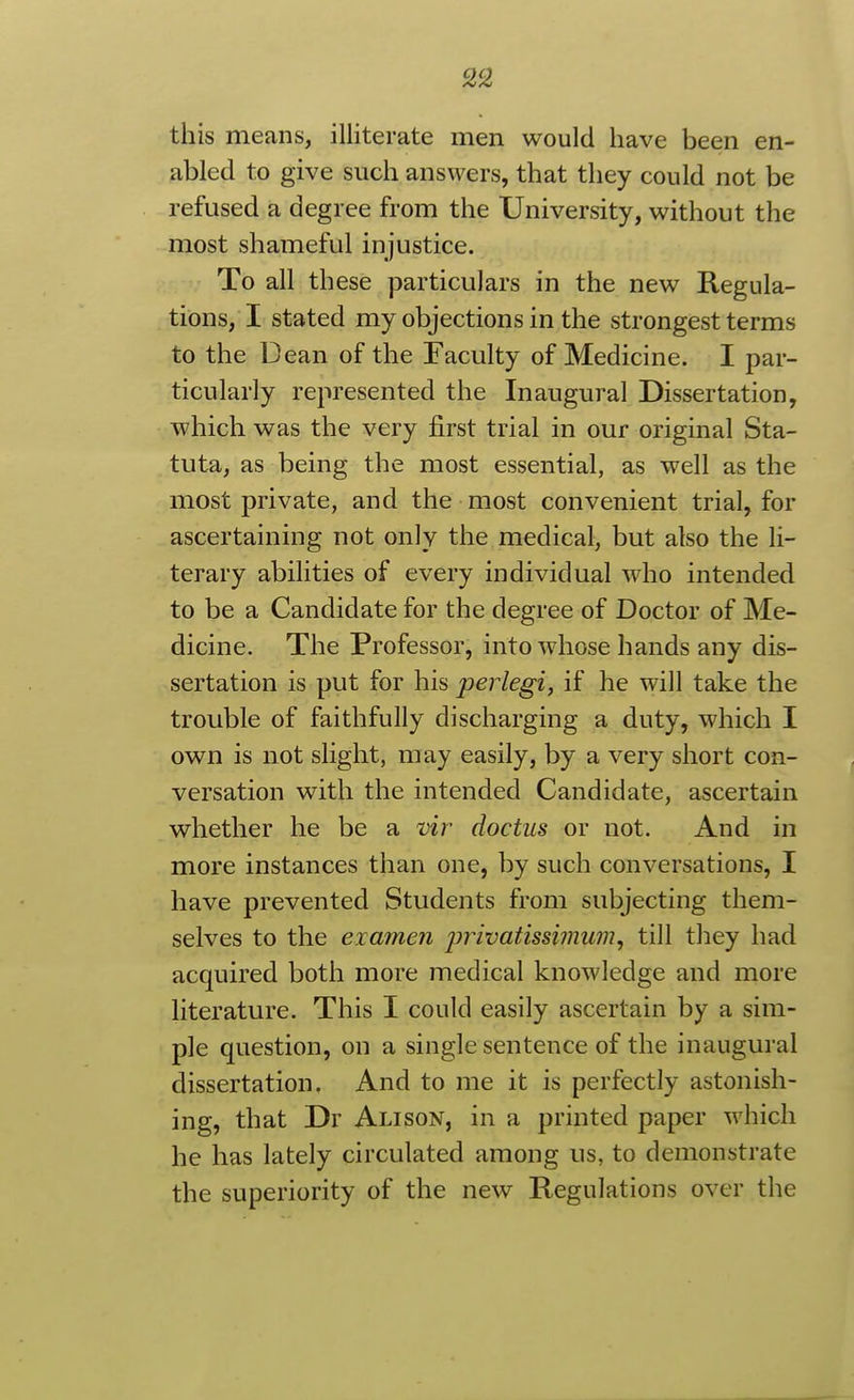 this means, illiterate men would have been en- abled to give such answers, that they could not be refused a degree from the University, without the most shameful injustice. To all these particulars in the new Regula- tions, I stated my objections in the strongest terms to the Dean of the Faculty of Medicine. I par- ticularly represented the Inaugural Dissertation, which was the very first trial in our original Sta- tuta, as being the most essential, as well as the most private, and the most convenient trial, for ascertaining not only the medical, but also the li- terary abilities of every individual who intended to be a Candidate for the degree of Doctor of Me- dicine. The Professor, into whose hands any dis- sertation is put for his perlegi, if he will take the trouble of faithfully discharging a duty, which I own is not slight, may easily, by a very short con- versation with the intended Candidate, ascertain whether he be a vir doctus or not. And in more instances than one, by such conversations, I have prevented Students from subjecting them- selves to the examen privatissimum^ till they had acquired both more medical knowledge and more literature. This I could easily ascertain by a sim- ple question, on a single sentence of the inaugural dissertation. And to me it is perfectly astonish- ing, that Dr Alison, in a printed paper which he has lately circulated among us, to demonstrate the superiority of the new Regulations over the