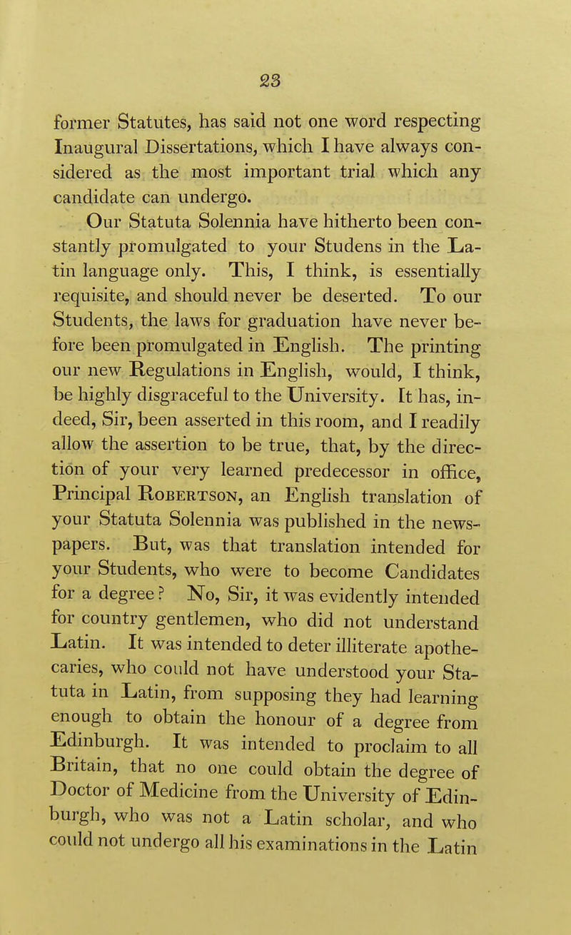 former Statutes, has said not one word respecting Inaugural Dissertations, which I have always con- sidered as the most important trial which any candidate can undergo. Our Statuta Solennia have hitherto been con- stantly promulgated to your Studens in the La- tin language only. This, I think, is essentially requisite, and should never be deserted. To our Students, the laws for graduation have never be- fore been promulgated in English. The printing our new Regulations in English, would, I think, be highly disgraceful to the University, [t has, in- deed, Sir, been asserted in this room, and I readily allow the assertion to be true, that, by the direc- tion of your very learned predecessor in office. Principal Robertson, an Enghsh translation of your Statuta Solennia was published in the news- papers. But, was that translation intended for your Students, who were to become Candidates for a degree ? No, Sir, it was evidently intended for country gentlemen, who did not understand Latin. It was intended to deter illiterate apothe- caries, who could not have understood your Sta- tuta in Latin, from supposing they had learning enough to obtain the honour of a degree from Edinburgh. It was intended to proclaim to all Britain, that no one could obtain the degree of Doctor of Medicine from the University of Edin- burgh, who was not a Latin scholar, and who could not undergo all his examinations in the Latin