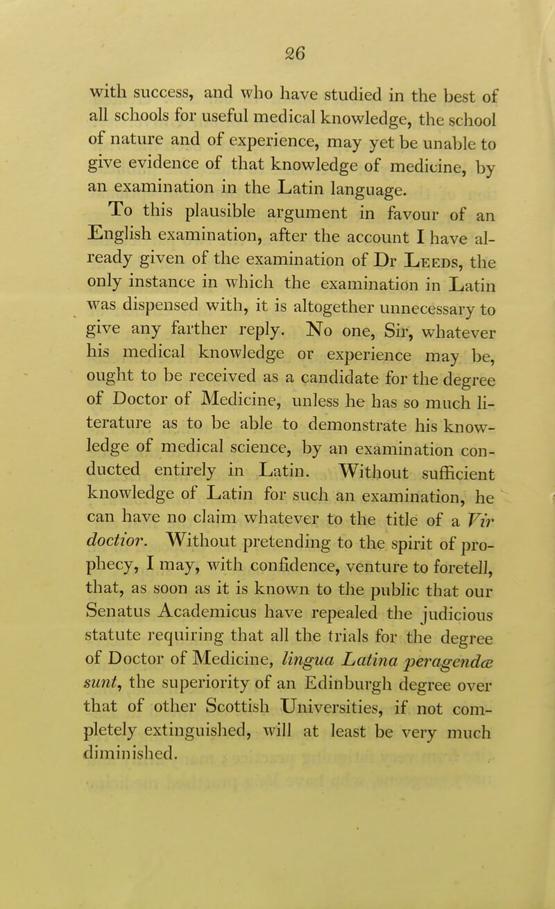 with success, and who have studied in the best of all schools for useful medical knowledge, the school of nature and of experience, may yet be unable to give evidence of that knowledge of medicine, by an examination in the Latin language. To this plausible argument in favour of an English examination, after the account I have al- ready given of the examination of Dr Leeds, the only instance in which the examination in Latin was dispensed with, it is altogether unnecessary to give any farther reply. No one, Sir, whatever his medical knowledge or experience may be, ought to be received as a candidate for the degree of Doctor of Medicine, unless he has so much li- terature as to be able to demonstrate his know- ledge of medical science, by an examination con- ducted entirely in Latin. Without sufficient knowledge of Latin for such an examination, he can have no claim whatever to the title of a Vi'r doctw7\ Without pretending to the spirit of pro- phecy, I may, with confidence, venture to foretell, that, as soon as it is known to the public that our Senatus Academicus have repealed the judicious statute requiring that all the trials for the degree of Doctor of Medicine, lingua Latina peragendcB sunt, the superiority of an Edinburgh degree over that of other Scottish Universities, if not com- pletely extinguished, will at least be very much diminished.