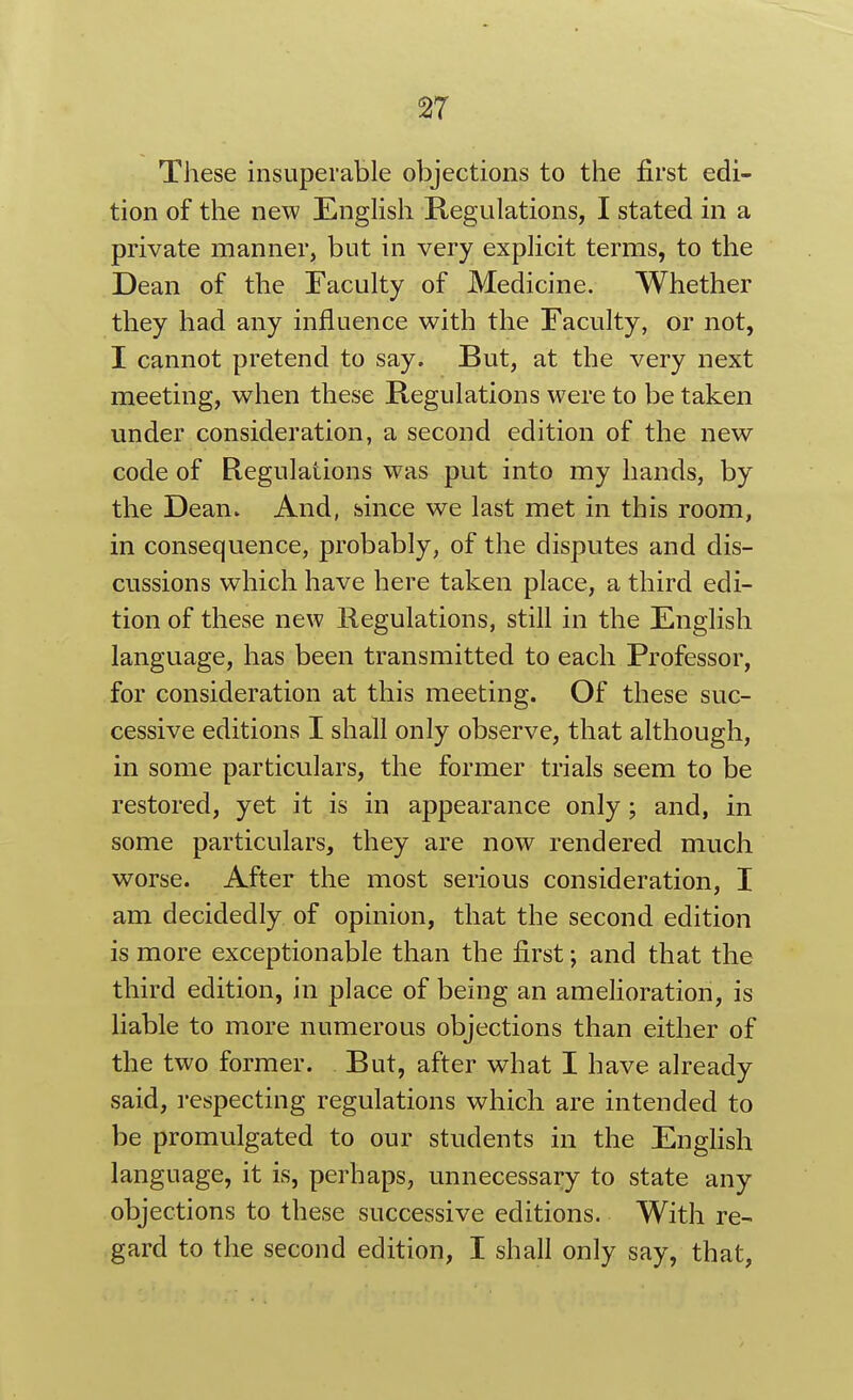 These insuperable objections to the first edi- tion of the new English Regulations, I stated in a private manner, but in very explicit terms, to the Dean of the Faculty of Medicine. Whether they had any influence with the Faculty, or not, I cannot pretend to say. But, at the very next meeting, when these Regulations were to be taken under consideration, a second edition of the new code of Regulations was put into my hands, by the DeaUv And, hince we last met in this room, in consequence, probably, of the disputes and dis- cussions which have here taken place, a third edi- tion of these new Regulations, still in the English language, has been transmitted to each Professor, for consideration at this meeting. Of these suc- cessive editions I shall only observe, that although, in some particulars, the former trials seem to be restored, yet it is in appearance only; and, in some particulars, they are now rendered much worse. After the most serious consideration, I am decidedly of opinion, that the second edition is more exceptionable than the first; and that the third edition, in place of being an amelioration, is liable to more numerous objections than either of the two former. But, after what I have already said, respecting regulations which are intended to be promulgated to our students in the English language, it is, perhaps, unnecessary to state any objections to these successive editions. With re- gard to the second edition, I shall only say, that,