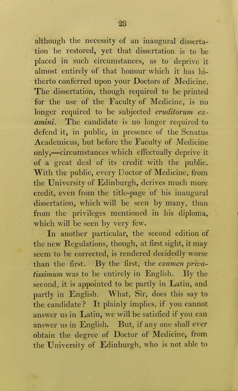 although the necessity of an inaugural disserta- tion be restored, yet that dissertation is to be placed in such circumstances, as to deprive it almost entirely of that honour which it has hi- therto conferred upon your Doctors of Medicine. The dissertation, though required to be printed for the use of the Faculty of Medicine, is no longer required to be subjected eruditorum ex- amini. The candidate is no longer required to defend it, in public, in presence of the Senatus Academicus, but before the Faculty of Medicine only,—circumstances which effectually deprive it of a great deal of its credit with the public. With the public, every Doctor of Medicine, from the University of Edinburgh, derives much more credit, even from the title-page of his inaugural dissertation, which will be seen by many, than from the privileges mentioned in his diploma, which will be seen by very few. In another particular, the second edition of the new Regulations, though, at first sight, it may seem to be corrected, is rendered decidedly worse than the first. By the first, the examen priva- tissimum was to be entirely in English. By the second, it is appointed to be partly in Latin, and partly in English. What, Sir, does this say to the candidate ? It plainly implies, if you cannot answer us in Latin, we will be satisfied if you can answer us in English. But, if any one shall ever obtain the degree of Doctor of Medicine, from the University of Edinburgh, who is not able to