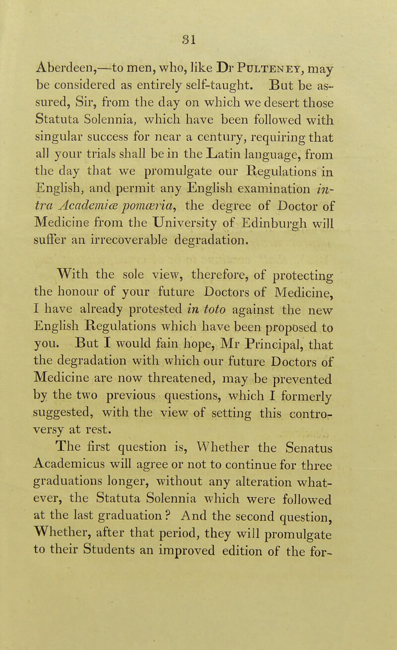 SI Aberdeen,—to men, who, like Dr Pulteney, may be considered as entirely self-taught. But be as- sured, Sir, from the day on which we desert those Statuta Solennia, which have been followed with singular success for near a century, requiring that all your trials shall be in the Latin language, from the day that we promulgate our Regulations in English, and permit any English examination in- tra AcademicB pomceiia, the degree of Doctor of Medicine from the University of Edinburgh will suffer an irrecoverable degradation. With the sole view, therefore, of protecting the honour of your future Doctors of Medicine, I have already protested m toto against the new English Regulations which have been proposed to you. But I would fain hope, Mr Principal, that the degradation with which our future Doctors of Medicine are now threatened, may be prevented by the two previous questions, which I formerly suggested, with the view of setting this contro- versy at rest. The first question is, Whether the Senatus Academicus will agree or not to continue for three graduations longer, without any alteration what- ever, the Statuta Solennia which were followed at the last graduation ? And the second question, Whether, after that period, they will promulgate to their Students an improved edition of the for-