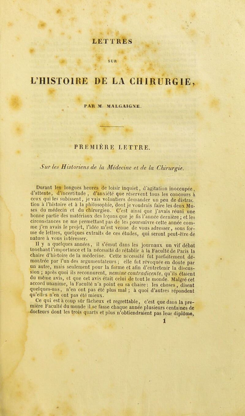 > SUR L'HISTOIRE DE LA CHIRURGIE, PAR M. IHALGAIGIVE. PREMIÈRE LETTRE. Sur les Historiens de la Médecine et de la Chirurgie. Durant les longues heures de loisir inquiet, dagitation inoccupée, d'attente, d'incertitude , d'anxiété que réservent tous les concours h ceux qui les subissent, je vais volontiers demander un peu de distrac tion à l'histoire et à la philosopiiie, dont je voudrais faire les deux Mu- ses du médecin et du chirurgien. C'est ainsi que j'avais réuni une bonne partie des matériaux des leçons que je fis l'année dernière ; et les circonstances ne me permettant pas de les poursuivre cette année com- me j'en avais le projet, l'idée m'est venue de vous adresser, sous for- me de lettres, quelques extraits de ces études, qui seront peut-être de nature à vous intéresser. 11 y a quelques années, il s'émut dans les journaux un vif débat touchant l'importance et la nécessité de rétablir à la Faculté de Paris la chaire d'hii^toire de la médecine. Cette nécessité fut parfaitement dé- montrée par l'un des argumentateurs ; elle fut révoquée en doute par un autre, mais seulement pour la forme et afin d'entretenir la discus- sion ; après quoi ils reconnurent, nemine contradicente, qu'ils étaient du même avis, et que cet avis était celui de tout le monde. Malgré cet accord unanime, la Faculté n'a point eu sa chaire; les choses, disent quelques-uns, n'en ont pas été plus mal ; à quoi d'autres répondent qu elles n'en ont pas été mieux. Ce qui est à coup sûr fâcheux et regrettable, c'est que dans la pre- mière Faculté du monde il se fasse chaque année plusieurs centaines de docteurs dont les trois quarts et plus n'obtiendraient pas leur diplôme,