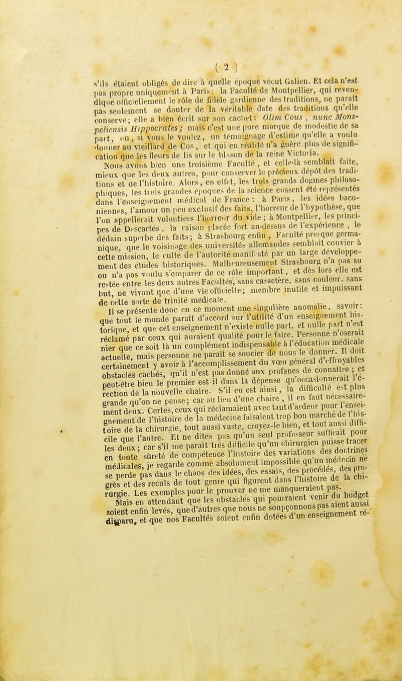 Vils étaient obligé* deilini ii quelle époque vécut Galien. Et cela n'est lias propre uiiiqueiin nl à Paris -, la Faculté de Montpellier, qui reven- dique olficiellement le rôle de liilèle Rurdienne des traditions, ne paraît pas seulement se douter de la véritable date drs traditions qu'elle conserve; elle a bien écrit sur son caclief. Olim Cous, nunc Mons- peliensi.1 Ilippocrates ; mais c'cht uue pine mar<iue de modestie de sa part ou , si vous le voulez, un lémoif^nase d'estime qu'elle a voulu 'loiMier au vieillard de Cos, et qui en réalité n'a guère plus de signifi- cation que les lleurs de lis sur le libison de la reine Victoiia. Nous avons bien um-. troisième Faculté , et celle-là semblait faite, mieux que les deux aulres, pour conserver le précieux déprtt des tradi- tions et ue l'bistoire. Alors, en elfet, les trois grands dogmes pliiloso- nbiques les tiois grandes époques de la science eussent été représentés dans l'enseiguemenl médical de France : à Pans, les idées baco- niennes l'amour un peu exclusif des faits, l'borreur de l'I.ypothese, que l'on appellerait voloutiers l'iiurrenr du vide ; à Montpellier, les piinci- pes de Descartes , la raison placée fort au-dessus de 1 expérience , le dédain superbe des faits; à Strasbourg enfin , Faculté pre.^que germa- uioue une le voisinage des université» allemandes semblait convier h cette mission, le culte de raulorité manif sté par un large développe- ment des études l.isloriques. Malheureusement Strasbourg n a pas su ou n'a pas voulu s'emparer de ce rôle important, et dès lors elle est restée entre les deux autres Facultés, sans caractère, sans couleur, sans but, ne vivant que d'une vie officielle ; membre inutile et impuissant de cette sorte de trinité médicale. 11 se présente donc en ce moment une singulière anomalie, savoir, que tout te monde paraît d'accord sur l'utilité d'un enseignement l.is- tô iaue et que cet enseignement n'existe nulle part, et nulle part n est récCé par ceux qui auraient qualité pour le faire. Personne n'oserait nier îueœ soit là'un complément indispensable à l'éducation médicale actuelle mais personne ne paraît se soucier de nous le donner II doit cSeit y avoir à l'accomplissement du vœu général d'effroyables obstacTercachés, qu'il n'est pas donné aux profanes de connaître ; et ÏSre bien le premier est il dans la dépense qf^Sé'eïp us rertion de la nouvelle chaire. S'il eu est ainsi, la difhcullé est pius Sde qu'on ne pense ; car au lieu d'une chaire , i^l^ en faut écessaire- Seïf deïx certes, ceux qui réclamaient avec tantd'ardeur POr 1 - gnement de l'histoire de la médecine '«'«^'«V/^L'^et'îout uïi S- toire de la chirurgie, tout aussi vaste, croye/.-le bien, et tout aussi uiin diraue l'aJ.lre. Et ne dites pas qu'un seul professeur sullira.t pou îes dïx • c r s'il me paraît très difficile qu'un chirurgien pu.s^se trace en toute sûreté de compétence l'histoire des variations des doctrines médka es je regarde comme absolument impossible q' médecin ne se nèrde pas dans le chaos des idées, des essais, des procédés, des pro- frèfe?de's eculs de tout genre qui figurent dans ''histoire de la chi- niieie Les exemples pour le prouver ne me manqueraient pas.  Sis ei anendLt U les Ustacles qui pou.raient «n.r du bndge soient enfin levés, qued'autres que nousne soupç^^^^^^^ disparu, et que nos Facultés soient enfin dotées d un enseignemc.