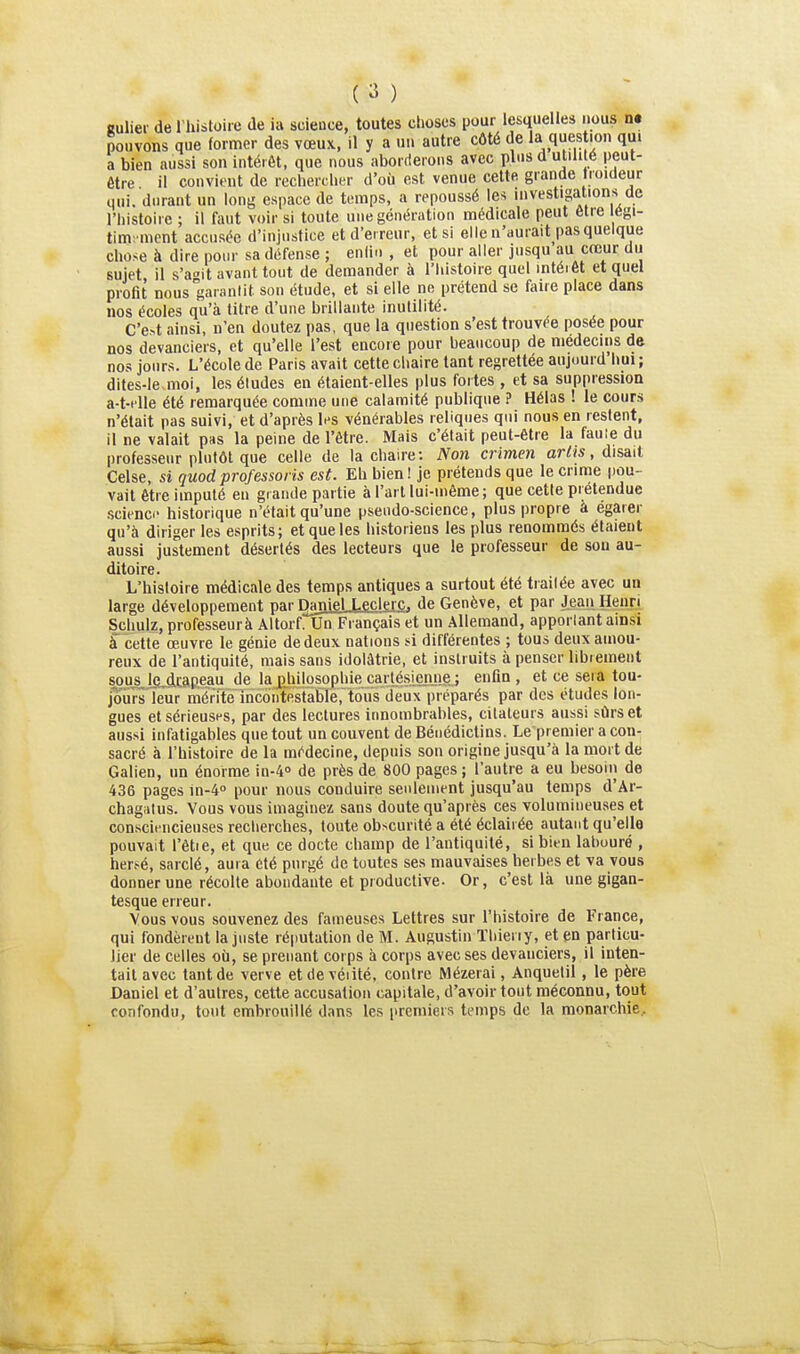 ( ) aulier de l'histoire de ia soience, toutes choses pour lesquelles nous n« pouvons que former des vœux, il y a un autre côté de 1» question qm a bien aussi son intérêt, que nous aborderons avec plus d utili é peut- être il convient de rechercher d'où est venue cette grande froideur qui. durant un long espace de temps, a repoussé les investigations de l'histoire ; il faut voir si toute une génération médicale peut être égi- tim; ment accusée d'injustice et d'erreur, et si elle n'aurait pas quelque chose à dire pour sa défense ; enlin , et pour aller jusqu au cœur du sujet il s'at-it avant tout de demander à l'histoire quel mtéiét et quel profit nous garantit son étude, et si elle ne prétend se faire place dans nos écoles qu'à titre d'une brillante inutilité. C'e4 ainsi, n'en doutez pas, que la question s'est trouvée posée pour nos devanciers, et qu'elle l'est encore pour beaucoup de médecins de nos jours. L'école de Paris avait cette chaire tant regrettée aujoui d liui; dites-le moi, les études en étaient-elles plus fortes , et sa suppression a-t-i lle été remarquée comme une calamité publique ? Hélas ! le cours n'était pas suivi, et d'après les vénérables reliques qui nous en restent, il ne valait pas la peine de l'être. Mais c'était peut-être la faule du professeur plutôt que celle de la chaire; Non crimen artts, dis&d Celse, si quodprofessons est. Eh bien! je prétends que le crime pou- vait être imputé en grande partie à l'art lui-même ; que cette prétendue science historique n'était qu'une pseudo-science, plus propre a égarer qu'à diriger les esprits; et que les historiens les plus renommés étaient aussi justement désertés des lecteurs que le professeur de son au- ditoire. L'histoire médicale des temps antiques a surtout été trailée avec un large développement par Daniel .Leclerc. de Genève, et par Jeaji Henri Schulz, professeurà Altorf. Un Français et un Allemand, apporlant ainsi à cette œuvre le génie de deux nations si différentes ; tous deux amou- reux de l'antiquité, mais sans idolâtrie, et instruits à penser librement sous^lgjicaReau de la^liilosophiecarlésienjie.; enfin, et ce seia tou- jours'leur mérWîncontR¥âBré,tous'deux préparés par des études lon- gues et sérieuses, par des lectures innombrables, citaleurs aussi sûrs et aussi infatigables que tout un couvent de Bénédictins. Le premier a con- sacré à l'histoire de la médecine, depuis son origine jusqu'à la mort de Galien, un énorme in-A» de près de 800 pages ; l'autre a eu besoiii de 436 pages in-4° pour nous conduire senlement jusqu'au temps d'Ar- chagiitus. Vous vous imaginez sans doute qu'après ces volumineuses et consciencieuses recherches, toute obscurité a été éclairée autant qu'elle pouvait l'être, et que ce docte champ de l'antiquité, si bien lahuuré , hersé, sarclé, aura été purgé de toutes ses mauvaises herbes et va vous donner une récolte abondante et productive- Or, c'est là une gigan- tesque erreur. Vous vous souvenez des fameuses Lettres sur l'histoire de France, qui fondèrent la juste réputation de M. Augustin ïliieriy, et en particu- lier de celles où, se prenant corps à corps avec ses devanciers, il inten- tait aveu tant de verve etdevéïité, contre Mézerai, Anquelil, le père Daniel et d'autres, cette accusation capitale, d'avoir tout méconnu, tout confondu, tout embrouillé dans les [iremiers temps de la monarchie.