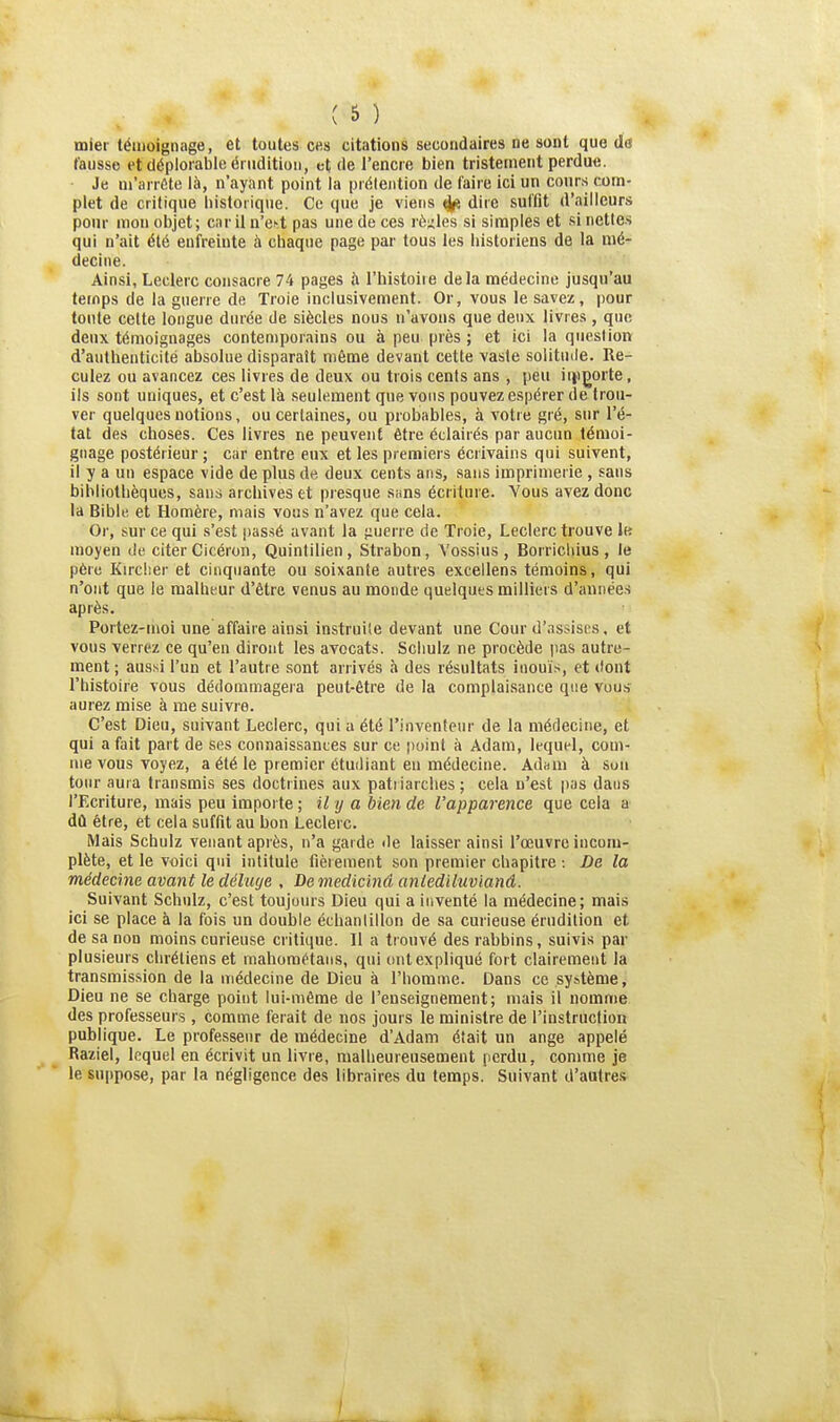 miei témoignage, et toutes ces citations secondaires ne sont que dci fausse et déplorable érudition, et de l'encre bien tristement perdue. • Je m'arrête là, n'ayant point la prétention de l'aire ici un conrs com- plet de critique historique. Ce que je viens ^ dire suffit d'ailleurs pour mon objet; car il n'ect pas une de ces règles si simples et si nettes qui n'ait été enfreinte à chaque page par tous les historiens de la mé- decine. Ainsi, Leclerc consacre 74 pages à l'histoire delà médecine jusqu'au temps de la guerre de Troie inclu.sivement. Or, vous le savez, pour tonte celte longue durée de siècles nous n'avons que deux livres, que deux témoignages contemporains ou à peu près ; et ici la question d'authenticité absolue disparaît même devant cette vaste solitude. Re- culez ou avancez ces livres de deux ou trois cents ans , peu iingorte, ils sont uniques, et c'est là seulement que vous pouvez espérer de trou- ver quelques notions, ou certaines, ou probables, à votre gré, sur l'é- tat des choses. Ces livres ne peuvent être éclairés par aucun témoi- gnage postérieur ; car entre eux et les premiers écrivains qui suivent, il y a un espace vide de plus de deux cents ans, sans imprimerie , sans bibliothèques, sans archives et presque sans écriture. Vous avez donc la Bible et Homère, mais vous n'avez que cela. Oi', sur ce qui s'est passé avant la jiuerre de Troie, Leclerc trouve lu moyen de citer Cicéron, Quintilien, Strabon, Vossius , Borriciiius , le père Kircher et cinquante ou soixante autres excellens témoins, qui n'ont que le malheur d'être venus au monde quelques milliers d'années après. Portez-moi une affaire ainsi instruite devant une Cour d'assises, et vous verrez ce qu'en diront les avocats. Schulz ne procède pas autre- ment ; aus.si l'un et l'autre sont arrivés à des résultats inouïs, et dont l'histoire vous dédommagera peut-être de la complaisance que vuu.s aurez mise à me suivre. C'est Dieu, suivant Leclerc, qui a été l'inventeur de la médecine, et qui a fait part de ses connaissantes sur ce point à Adam, lequel, com- me vous voyez, a été le premier étuiliant en médecine. Adam à .Son tour aura transmis ses doctrines aux patriarches ; cela n'est pas dans l'Ecriture, mais peu importe ; il y a bien de l'apparence que cela a dû être, et cela suffit au bon Leclerc. Mais Scbulz venant après, n'a garde de laisser ainsi l'œuvre incom- plète, et le voici qui intitule fièrement son premier chapitre : De la médecine avant le déluge , De medicinâ anledïluvianâ. Suivant Schulz, c'est toujours Dieu qui a inventé la médecine; mais ici se place à la fois un double échantillon de sa curieuse érudition et de sa non moins curieuse critique. Il a trouvé des rabbins, suivis par plusieurs chrétiens et mahoraétans, qui cmtexpliqué fort clairement la transmission de la médecine de Dieu à l'homme. Dans ce sy^tème, Dieu ne se charge point lui-même de l'enseignement; mais il nomme des professeurs , comme ferait de nos jours le ministre de l'instruction publique. Le professeur de médecine d'Adam était un ange appelé Raziel, lequel en écrivit un livre, malheureusement perdu, comme je le suppose, par la négligence des libraires du temps. Suivant d'autres »