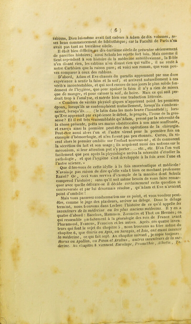 rabbins Dieu lui-même avait fait cadeau à Adam de dix. volumes, as- sez bcati commencement de bibliotlièque; car la Faculté de Pans n en avait pas tant au treizième siècle. Il était bien difficil^j^u dix-liuilième siècle de présenter sérieusement de pareilles histoires;' aussi Schulz les rejette loit loin. Mais comme il tient cepi ndaiit à son histoire de la médecine antédiluvienne, la Bible n'en di^ant rien, les rabbins nVn disant rien qui vaille , il ne reste a notre Cartésien que la raison pure; et voici son roman, que vous pou- vez comparer à ceux des rabbins. D'abord, Adam et Eve chassés du paradis apprennent par une dure expérience à sentir la faim et la soif; et arrivent naturellement a ces MériUB incontestables, et qui so.it encore de nos jours le |.lus solide lon- dement de l'hygiène, que pour apaiser la faim il n y a rien de rnieux que de manger, et pour calmer la soif, de boire. Mais ce qui suit per- drait trop à l'analyse, et mérite bien une traduction littérale. « Combien de vérités pliysiol giqnes n'apprirent point les premiers époux, lorsqu'ils se contemplaient mutuellement, lorsqu ils s embras- saient, lorsqu'ils (le latin dans les mots brave l'honnêteté); lors- qu'Eve appienait par expérience le début, le proj^rès, 1 issue de la gros- sesse? Et il est très vraisemblable qu'Adam, pre.séparla nécessité de la chose présente, prêta ses mains obstétricales à son amie souffrante et exerça ainsi la première peut-être des opérations de la chirurg e. Peut-être aussi alors l'un et l'autre virent pour la piem'e>e fois un exemple d'hémorrhagie, et n'en fuient pas peu étonnés. Certes, iis vi- rent alors le premier ombilic sur l'enfant nouveau-ne , et ils connurent la sécrétion du lait et son usage ; ils acquiient aussi «ies notions sur c méconium, si leur attention put s'y porter..... etc., etc ^'^ facilement que peu après la physiologie arriva la té d étudier la pathologie , et que l'iiygiène s'est développée a la Lus avec 1 une et '''que dftes-voù's de cette idylle à la fois anacréontique et médicale? N'avais-je pas raison de dire qu'elle vala t bien ce méchant p ofes eu RazieP Or , ceci vous servira d'exemple de la maniè.e d.mt SchuU Sp end l'histoire; sans qu'il soit môme besoin de VS faire r ma - quer'avec quelle délicatesse il décide f'^'-<«'«?f,f^'îf.? J^^^^^^^^ coniroversée et par lui désormais résolue , qu Adam et L^e n avaient. 'mLs'Zis'passerez condamnation sur ce Po-t. etjous voudrez p^^^^^^^ être, comme le juge des plaideurs, arriver au déluge^ ^'î ^'elle65 terminé, nous trouvons dans Leclerc l'histoire de ce qu il appelle 65 rnventeurs de la médecine ou le.s plus ««f ^««//J^f .U,^: quatre d'abord : Bacchus, Hammou, Zoroaslre 'IT de France avant lû ressemble paifaitement à la généalogie des roi. de France a ant Pharamond, Francus, Frauciou elles autres. Apie.. <=es quatre mven ieurs iui font le sujet du chapitre 5 . nous trouvons /''^^ f,^^^ chapitre 6, que Osiris ou Apis, ou Serapts, et Isis, «J ™ '^^ la médecine , ce qui fait sept. Au ^^h^M^'tre suivan je cop e ton ou Horus ou Apollon, ou Pœon et. Arabus , ««'''«^'^^f ^'/o^'/ To decine. Au cl-.apitre 8 viennent Esculape, Proméfhee, AtlwOs , lo