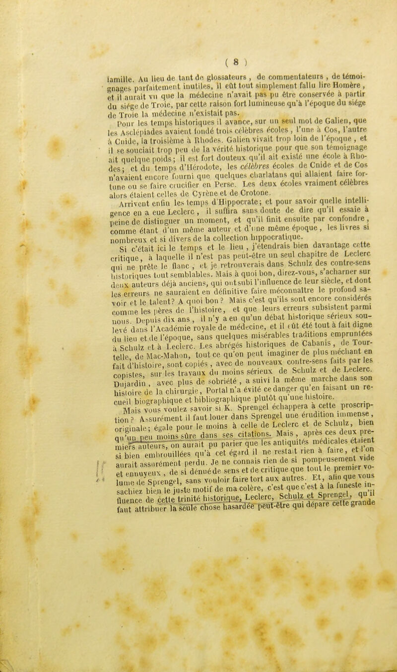 famille. Au lieu de tant de glossateurs , de commentateurs , de témoi- ' anages parfaitement inutiles, il eût tout simplement fallu lire Homère, et il aurait vu que la médecine n'avait pas pu être conservée à partir du siège de Troie, par cette raison fort lumineuse qu'à l'époque du siège de Troie la médecine n'existait pas. Pour les temps historiques il avance, sur un seul mol de Gallen, que les Asclopiades avaient fondé tiois célèbres écoles , l'ime à Cos, l'autre à Guide, la troisième à Rhodes. Galien vivait trop lom de l'époque , et Il se souciait trop peu de la vérité historique pour que son témoii^nage ait quelque poids; il est fort douteux qu'il ait existé une école a Rho- des • et du temps d'Hérodote, les célèbres écoles de Cnide et de Cos n'avaient encore fourni que quelques cliarlataus qui allaient faire for- lune ou se faire crucifier en Perse. Les deux écoles vraiment célèbres alors étaient celles de Cjrène et de Crotone. Arrivent enfin les temps d'Hippocrate; et pour savoir quelle intelli- cnnce en a eue Leclerc, il suffira sans doute de dire qu'il essaie à peine de distinguer un moment, et qu'il finit ensuite par confondre , comme étant d'un môme auteur et d'ime même époque, les livres si nombreux et si divers de la collection hippocralique. Si c'était ici le temps et le lieu , j'étendrais bien davantage cette critique, à laquelle il n'est pas peut-être un seul chapitre de Leclerc nui ne prête le flanc , et je retrouverais dans Schulz des contre-sens îiistoriiiues tout semblables. Mais à quoi bon, direz-vous, s acharner sur deux auteurs déjà anciens, qui ontsubi l'influence de leur siècle, et dont les erreurs ne sauraient en définitive faire méconnaître le profond sa- ^.oir et le talent? A qnoi bon ? Mais c'est qu'ils sont encore considérés comme les pères de l'histoire, et que leurs erreurs subsistent parmi nous Depuis dix ans , il n'y a eu qu'un débat historique sérieux sou- levé dans l'Académie royale de médecine, et il <ût été tout a fait digne du lieu et de l'époque, sans quelques misérables t. aditions eroprunlées à schulz et à leclerc. Les abrégés historiques de Cabanis, de Tour- telle de Mac-Mahon, tout ce qu'on peut imaginer de plus méchant en fait (i'histoire, sont copiés , avec de nouveaux contre-sens faits par les conistp sur les travaux du moins sérieux de Schulz et de Leclerc. Du a din , avec plus de .sobriété , a suivi la même marche dans son h sioirè de la chirurgie. Portai n'a évité ce danger qu'en faisant un re- cueil biographique et bibliographique plutôt qu une liistoire. MaSyous voulez savoir si K. Sprengel échappera a cette proscrip- tion' Assurément il faut louer dans Sprengel une érudition immense oHainale- é-ale pour le moins à celle de Leclerc et de Schulz, bien Sn'unteu moL^ûre dans ses citations, Mais, après ces deux pre- ^ieKfenSTaûfâit- pu parier que les antiquités médicales eta ent S b en embrouillées qu'à cet égard il ne restait rien a faire, eti on r aur it ass rément pe.du. Je ne connais rien de si pompeusement vide S ï ennuyeux de s dénué de sens et de critique que tout le prem.e vo ' fume le Sprengel, sans vouloir faire tort aux autres Lt, al.n que vous achi^l bil.i le'ju'ste motif de ma colère, '^'^l'}-; a U ^^n^^'^^ fluence de cette trinité hJ^JSI'il-§sL^'^'«^^' ^'^^'^fi JS faut attribuer la seule chose hasardée peut-être qui dépare cette granae