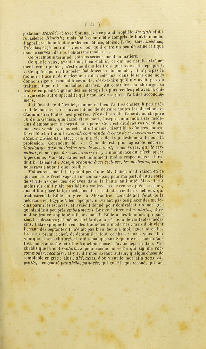 gistateur Mosché, et avec Sprengel de ce grand prophète Jesajah el du roi célèbre Hiskiah; mais J'ai à cœur d'être compris de tout le monde. J'appellerai donc tout simplement Moïse, Moïse; Isaïe, Isaie; Ezéchias, Ezécliias;et je ferai des vœux pour qu'il entre un peu de same critique dans le cerveau de nos hébiaïsans modernes. Ce préambule terminé, entrons sérieusement en matière. Ce que je veux, aVant tout, bien établir, ce qui me paraît extrême- ment remarquable , c'est que dans les trois quarts de cette époque si vaste, qu'on pourrait appeler l'adolescence du monde, il n'y a pas la moindre trace ni de médecine, ni de médecins, dans lésons que nous donnons rigoureusement à ces mots; c'est-à-dire qu'il n'y avait pas de traitement pour les maladies internes. Au contraire , la chirurgie se • trouve en pleine vigueur dès les temps les plus reculés; et avec la chi- rurgie celte autre spécialité qui y touche de si près, l'art des accouche- mens. J'ai l'avantage d'être ici, comme en bien d'autres choses, à peu près seul de mon avis; il convient donc de détruire toutes les objections et d'administrer toutes mes preuves. N'esl-il pas dit d'abord, au chapitre 50 de la Genèse, que Jacob étant mort, Ju.seph commanda à ses méde- cins d'embaumer le corpsde son pèreP Cela est dit dans vos versions; mais vos versions, dans cet endioit même, disent bien d'autres choses. David Martin traduit : Joseph commanda à ceux de ses serviteurs qui étaient médecins, etc.; cela n'a rien de trop déshonorant pour la profession. Cependant M. de Genuude est plus agréable encore : il ordonna aux médecins qui le servaient; vous voyez, qui le ser- vaient,non pas à ses serviteurs; il y a une nuance qui n'échappera à personne. Mais M. Caheu est infiniment moins respectueux ; il tra- duit brutalement : Joseph ordonna à ses esclaves, les médecins, ce qui nous ravale autant que possible. Malheureusement j'ai grand'peur que M. Caben n'ait raison en ce qui concerne l'esclavage. Je ne connais pas, pour ma part, d'autre sorte de serviteurs que des esclaves dans la haute antii|iiité. Mais il est moins sûr qu'il n'ait pas fait un contre-sens, avec ses prédécesseurs, quand il a placé là les médecins. Les septante vieillards hébreux qui traduisirent la Bible en grec, à Alexandrie, considérant l'élat de la médecine en Egypte à leur époque, n'avaient pas osé placer des méde- cins parmi les esclaves, et avaient donné pour équivalent un mot grec qui signifie à peu près embaumeurs. Le nnt In'brcu est rephaïm, et ce mot se trouve appliqué ailleurs dans la Bible à des hommes qui pan- sent les blessures; et même, tort tard, à la vérité, à de véritables méde- cins. Cela explique l'erreur des traducteurs modernes ; mais d'oii vient l'erreur des Septante? Il n'était pas bien facile à moi, ignorant en hé- breu au pri^mier chef, de débrouiller tout ce chaos ; mais vous allez voir que le sens chirurgical, qui a manqué aux Septante et à bien d'au- tres, nous aura été ici utile à quelque chose. J'avais déjà vu dans Mi- chaëlis que le mot rephaïm a pour racine un verbe qui signifie rac- commoder, recoudre. Il y a, dit mon savant auteur, quelque chose de semblable en grec ; ainsi, aké, actes, d'où vient le mot latin acus, ai- guille, a eogendré panaMia, panacée, qui guérit, qui recoud, qui rac-.