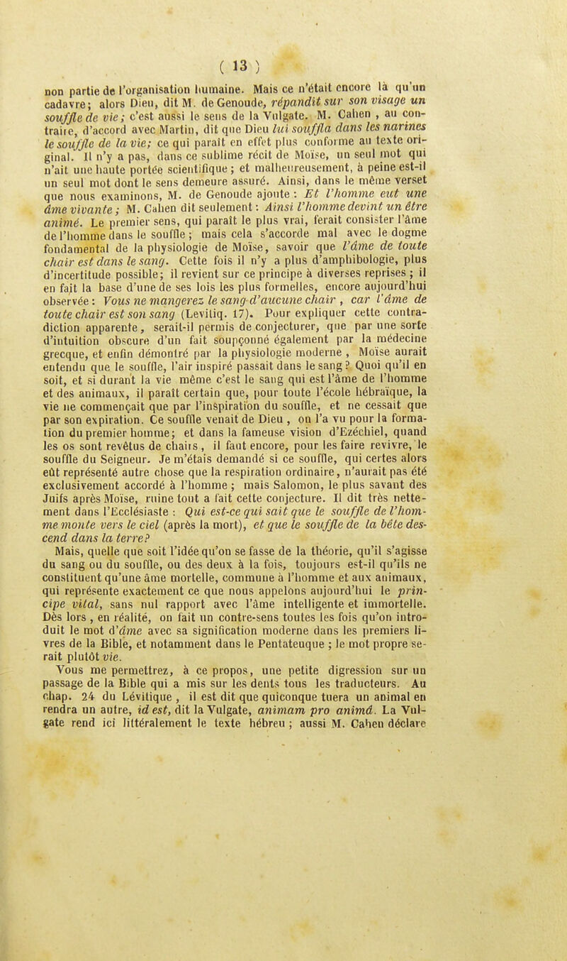 non partie de l'organisation liumaine. Mais ce n'était encore là qu'un cadavre; alors Dieu, dit M. deGenoude, répandit sur son visage un souffle de vie; c'est aussi le sens de la Vnlgate. M. Calien , au coii- traiie, d'accord avec Martin, dit que Dieu lui souffla dans les narines le souffle de la vie; ce qui paraît en effet plus conforme au tcNte ori- ginal. Il n'y a pas, dans ce sublime récit de Moïse, un seul mot qui n'ait une haute portée scientifique ; et mallieiireuseraent, à peine est-il un seul mot dont le sens demeure assuré. Ainsi, dans le même verset que nous examinons, M. de Genoude ajoute : Et l'homme eut une âme vivante ; M. Calien dit seulement : Ainsi l'homme devint un être animé. Le premier sens, qui paraît le plus vrai, ferait consister l'âme de l'homme dans le souffle ; mais cela s'accorde mal avec le dogme fondamental de la physiologie de Moïse, savoir que l'âme de toute chair est dans le sang. Cette fois il n'y a plus d'amphibologie, plus d'incertitude possible; il revient sur ce principe à diverses reprises ; il en fait la base d'une de ses lois les plus formelles, encore aujourd'hui observée: Vous ne mangerez le sang d'aucune chair , car l'âme de toute chair est son sang (Lmûq. il). Pour expliquer cette coutra- diction apparente, serait-il permis de conjecturer, que par une sorte d'intuition obscure d'un fait soupçonné également par la médecine grecque, et enfin démontré par la physiologie moderne , Moïse aurait entendu que le souffle, l'air inspiré passait dans le sang? Quoi qu'il en soit, et si durant la vie même c'est le sang qui est l'âme de l'homme et des animaux, il paraît certain que, pour toute l'école hébraïque, la vie ne commençait que par l'inspiration du souffle, et ne cessait que par son expiration. Ce souffle venait de Dieu , on l'a vu pour la forma- tion du premier homme; et dans la fameuse vision d'Ezéchiel, quand les os sont revêtus de chaiis , il faut encore, pour les faire revivre, le souffle du Seigneur. Je m'étais demandé si ce souffle, qui certes alors eût représenté autre chose que la respiration ordinaire, n'aurait pas été exclusivement accordé à l'homme ; mais Salomon, le plus savant des Juifs après Moïse, ruine tout a l'ait celte conjecture. Il dit très nette- ment dans l'EccIésiaste : Qui est-ce qui sait que le souffle de l'hom- me monte vers le ciel (après la mort), et que le souffle de la bête des- cend dans la terre? Mais, quelle que soit l'idée qu'on se fasse de la théorie, qu'il s'agisse du sang ou du souffle, ou des deux à la fois, toujours est-il qu'ils ne constituent qu'une âme mortelle, commune à l'homme et aux animaux, qui représente exactement ce que nous appelons aujourd'hui le prin- cipe vital, sans nul rapport avec l'âme intelligente et immortelle. Dès lors , en léalité, on fait un contre-sens toutes les fois qu'on intro- duit le mot à'â,me avec sa signification moderne dans les [)remiers li- vres de la Bible, et notamment dans le Pentateuque ; le mot propre se- rait plutôt vie. Vous me permettrez, à ce propos, une petite digression sur un passage de la Bible qui a mis sur les dents tous les traducteurs. Au chap. 24 du Lévitique , il est dit que quiconque tuera un animal eu rendra un autre, idest, dit la Vulgate, animam pro animâ. La Vul- gate rend ici littéralement le texte hébreu ; aussi M. Cahen déclare