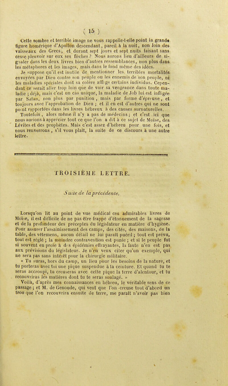 (16 ) Cette sombre et terrible image ne vous rappelie-l-elle point lu grand* figure homérique li'Apollon descendant, pareil à la nuit, non Join des vaisseaux des Grecs, et durant sept jours et sept nuits faisant sans cesse pleuvoir sur eux ses flèches ? Nous aurons lieu d'ailleurs de si- gnaler dans les deux livres bien d'autres ressemblances, non plus dans les métaphores et les images, mais dans le fond môme des idées. Je suppose qu'il est inutile de mentionner les terribles mortalités envoyées par Dieu contre son peuple ou les ennemis de son peuple, ni les maladies spéciales dont sa colère afflige certains individus. Cepen- dant ce serait aller trop loin que de voir sa vengeance dans toute ma- ladie ; déjà, mais c'est un cas unique, la maladie de Job lui est infligée par Satan, non plus par punition, mais par forme d'éprmve, et toujours avec l'approbation de Dieu ; et il en est d'autres qui ne sont point rapportées dans les livres hébreux îi des causes surnaturelles. Toutefois , alors même il n'y a pas de médecins; et c'est ici que nous aurions à apprécier tout ce que l'on a dit à ce sujet de Moïse, des Lévites et des prophètes. Mais c'est assez d'hébreu pour une fois, et nous renverrons , s'il vous plaît, la suite de ce discours à une autre lettre. TROISIÈME LETTRE. Suite de la précédente. Lorsqu'on lit au point de vue médical ces admirables livres do Moïse, il est difficile de ne pas être frappé d'étonnement de la sagesse et de la profondeur des préceptes du législateur en matière d'hygiène. Pour assurer l'assainissement des camps, des cités, des maisons, de la table, des vêtemens, aucun délail ne lui paraît puéril; tout est prévu, tout est réglé ; la moindre contravention est punie ; et si le peuple fut si souvent en proie à di s épidémies effrayantes, la faute n'en est pas aux prévisions du législateur. Je n'en veux citer qu'un exemple, qui ne sera pas sans intéiêt pour la chirurgie militaire. « Tu auras, hors du camp, un lieu pour les besoins de la nature, et tu porteras avec toi une pique suspendue à la ceinture. El quand tu te seras accroupi, tu creu.seras avec celte pique la terre d'alentour, et tu recouvriras les matières dont tu te seras soulagé. » Voilà, d'après mes connaissances en hébieu, le véritable sens de ce passage ; et M. de Genoude, qui veut que l'on creuse tout d'abord un trou que l'on recouvrira ensuite de terre, me parait n'avoir pas bien