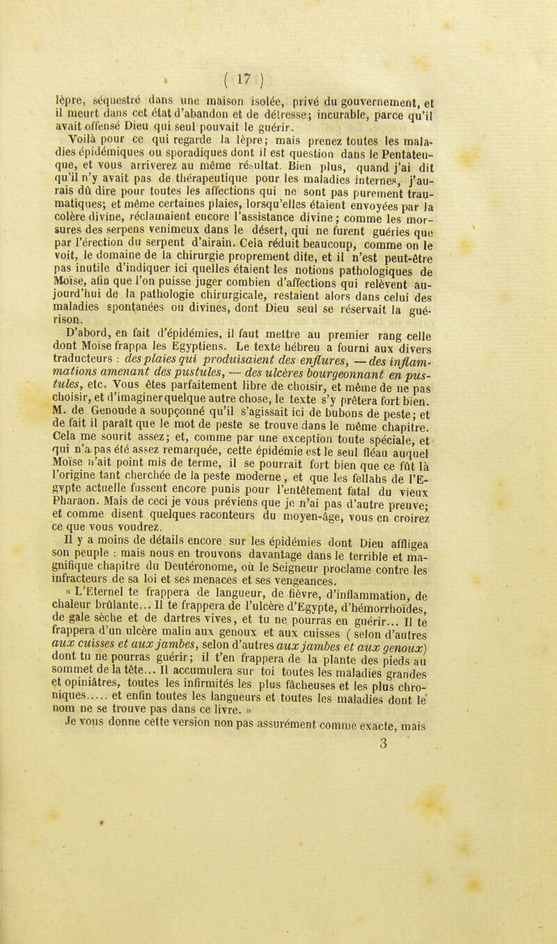 lèpre, séquestré dans une maison isolée, privé du gouvernement, et il meurt dans cet état d'abandon et de détresse; incurable, parce qu'il avait offensé Dieu qui seul pouvait le guérir. Voilà pour ce qui regarde la lèpre; mais prenez toutes les mala- dies épidémiques ou sporadiques dont il est question dans le Pentateu- que, et vous arriverez au même ré^ultat. Bien plus, quand j'ai dit qu'il n'y avait pas de thérapeutique pour les maladies internes, j'au- rais dû dire pour toutes les affections qui ne sont pas purement trau- matiques; et même certaines plaies, lorsqu'elles étaient envoyées par la colère divine, réclamaient encore l'assistance divine ; comme les mor- sures des serpens venimeux dans le désert, qui ne furent guéries que par l'érection du serpent d'airain. Cela réduit beaucoup, comme on le voit, le domaine de la chirurgie proprement dite, et il n'est peut-être pas inutile d'indiquer ici quelles étaient les notions pathologiques de Moïse, afin que l'on puisse juger combien d'affections qui relèvent au- jourd'hui de la pathologie chirurgicale, restaient alors dans celui des maladies spontanées ou divines, dont Dieu seul se réservait la gué- rison. D'abord, en fait d'épidémies, il faut mettre au premier rang celle dont Moïse frappa les Egyptiens. Le texte hébreu a fourni aux divers traducteurs : des plaies qui produisaient des enflures, —des inflam- mations amenant des pustules, — des ulcères bourgeonnant en pus- tules, etc. Vous êtes parfaitement libre de choisir, et même de ne pas choisir, et d'imaginer quelque autre chose, le texte s'y prêtera fort bien. M. de Genoude a soupçonné qu'il s'agissait ici de bubons de peste; et de fait il paraît que le mot de peste se trouve dans le même chapitre. Cela me sourit assez; et, comme par une exception toute spéciale, et qui n'a. pas été assez remarquée, cette épidémie est le seul fléau auquel Moïse n'ait point mis de terme, il se pourrait fort bien que ce fût là l'origine tant cherchée de la peste moderne, et que les fellahs de l'E- gvpte actuelle fussent encore punis pour l'entêtement fatal du vieux Pharaon. Mais de ceci je vous préviens que je n'ai pas d'autre preuve- et comme disent quelques raconteurs du moyen-âge, vous en croirez ce que vous voudrez. Il y a moins de détails encore sur les épidémies dont Dieu affligea son peuple : mais nous en trouvons davantage dans le terrible et ma- gnifique chapitre du Deutéronome, où le Seigneur proclame contre les infracteurs de sa loi et ses menaces et ses vengeances. « L'Eternel te frappera de langueur, de fièvre, d'inflammation, de chaleur brûlante... 11 te frappeia de l'ulcère d'Egypte, d'hémorrhoïdes, de gale sèche et de dartres vives, et tu ne pourras en guérir... Il té frappera d'un ulcère malin au\ genoux et aux cuisses ( selon d'autres aux cuisses et aux jambes, selon d'autres aux jambes et aux genoux) dont tu ne pourras guérir; il t'en frappera de la plante des pieds au sommet de la tête... Il accumulera sur toi toutes les maladies grandes et opiniâtres, toutes les infirmités les plus fâcheuses et les plus chro- niques et enfin toutes les langueurs et toutes les maladies dont le nom ne se trouve pas dans ce livre. » Je vous donne cette version non pas assurément comme exacte, mais 3 «