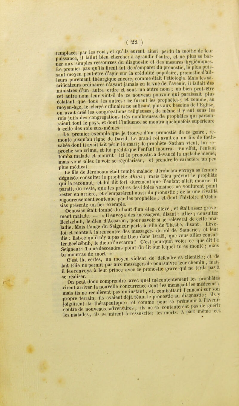 remplacés par les rois, et qu'ils eurent ainsi perdu la moitié de leur puissance, il fallut l^'^ chcrciicr h agrandir l'autre, et ne plus se bor- ner aux s'im|)les ressources du diagnostic et des mesures hygiéniques. Le premier pas qu'ils firent fut de s'emparer du pronostic, le plus puis- sant moyen peut-Ctrc d'agir sur la crédulité populaire, prono.stic d'ail- leurs purement théurgique encore, comme était l'étiologie. Mais les sa- crificateurs ordinaires n'ayant jamais eu la vue de l'avenir, il fallait des ministres d'un autre ordre et sous un autre nom ; ou bien peut-être cet autre nom leur vint-il de ce nouveau pouvoir qui paraissait plus éclatant que tous les autres : ce fuient les prophètes ; et comme, au moyen-âge, le clergé ordinaire ne suffisant plus aux besoins de I Eglise, on avait créé les congrégations religieuses, de môme il y eut sous les rois juifs des congrégations très nombreuses de prophètes qui parcou- raient tout le pays, et dont l'influence se montra quelquefois supérieure à celle des rois eux-mêmes. Le premier exemple que je trouve d'un pronostic de ce genre , re- monte jusqu'au règne de David. Le grand roi avait eu un fils de Beth- sabée dont il avait fait périr le mari; le prophète Nathan vient lui re- proche son crime, et lui prédit que l'enfant mourra. En effet 1 enfant tomba malade et mourut : ici le pronostic a devancé la maladie môme; mais vous allez le voir se régulariser, et prendre le caracleie un i)eii plus médical. , , Le fils de Jéroboam était tombé malade. Jéroboam envoya sa feinme déguisée consulter le prophète Ahias ; niais Dieu prévint le prophète oui la reconnut, et lui dit foit durement que l'enfant allait mourir. U paraît, du reste, que les prêtres des idoles voisines ne voulurent point rester en arrière, et s'emparèrent aussi du pronostic ; de la une riva ité vigoureusement soutenue par les prophètes , et dont 1 histoire d Ocho- sias présente un fier exemple. Ochosias était tombé du haut d'un étage élevé, et était assez grave- ment malade. - « Il envoya des messagers, disant: Allez; consultez Beelzébub, le dieu d'Accaron, pour savoir si je relèverai de cette ma- ladie. Mais l'ange du Seigneur parla à Elle de Thesbé disant : Lève- toi et monte à la rencontre des messagers du roi de Samarie , et leur dis : Est-ce qu'il n'y a pas de Dieu dans Israël, que vous alliez consul- ter Beelzébub, le dieu d'Accaron? C'est pourquoi voici ce que dit le Seigneur: Tu ne descendras point dn lit sur lequel tu es monte; mais U est la, celles, uu iui>j»... — ; - „„.;„ „,,io fait Elie ne permit pas aux messagers de poursuivre leur chemin , mais il les renvoya à leur prince avec ce pronostic grave qui ne tarda pas a 'in peut donc comprendre avec quel mécoutentement les prophète.^ virentSer la nouvelle concurrence dont le^.'^.f ^^l*^; ™ ^ur^ mais ils ne reculèrent pas un instant, et, combattant 1 ennemi sur son propre terrain, ils avaient déjà réuni le pronostic au diagnostic Jis^ joignirent la thérapeutique; et comme pour se P/^^ ^''j^^ contre de nouveaux advers-ui.es, ils ne se ^'^''^'^'f ^«V;. „îônfeT^ les malades, ils se mirent â ressusciter les morts. A part mi.me