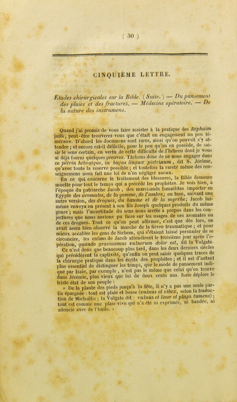 CINQUIÈME LETTRE. Eludes chirurgicales sur la Bible. ( Suite. ) — Du pansement des plaies et des fractures. — Médecine opératoire. — De la nature des instrumens. Quand j'ai promis de vous faire assister à la pratique des Réphaïm juifs, peut-être trouverez-vous que c'était un engagement un peu té- méraire. D'abord les documens sont rares, ainsi qu'on pouvait s'y at- tendre ; et encore est-il difficile, pour le peu qu'on en possède, de sai- sir le sens certain, en vertu de cette difficulté de l'hébreu dont je vous ai déjà fourni quelques preuves. Tâchons donc de ne nous engager dans ce pétrin hébraïque, in hujus linguœ pistrinum , dit S. Jérôme, qu'avec toute la réserve possible ; et toutefois la rareté même des ren- seignemens nous fait une loi de n'en négliger aucun. En ce qui concerne le traitement des blessures, la Bible demeure muette pour tout le temps qui a précédé les prophètes. Je vois bien, a l'époque du patriarche Jacob , des marchands Ismaélites importer en Egypte des aromates, de la yomme, de l'ambre; ou bien, suivant une autre version, des drogues, du baume et de la myrrhe; Jacob lui- même envoya en présent à son fils Joseph quelques produits du même genre ; mais l'incertitude du sens nous arrête à propos dans les con- jectures que nous aurions pu faire sur les usages de ces aromates ou de ces drogues. Tout ce qu'on peut affirmer, c'est que dès lors, on avait assez bien observé la marche de la fièvre traumatique ; et pour mieux accabler les gens de Sichem, qui s'étaient laissé persuader de se circoncire, les enfans de Jacob attendirent le troisième jour après l o- pération, quando gravissimus vulnerum dolor est, dit la Vulgate. Ce n'est donc que beaucoup plus tard, dans les deux derniers siècles qui précédèrent la captivité, qu'enfin on peut saisir quelques traces de la chirurgie pratique dans les écrits des prophètes ; et il est d autant plus essentiel de distinguer les temps, que le mode de pansement indi- qué par Isaïe, par exemple , n'est pas le même que celui qu on trouve dans Jérémie, plus vieux que lui de deux cents ans. Isaie déplore le triste état de son peuple : , « De la plante des pieds jusqu'à la tête, il n'y a pas une seule par- tie épargnée : tout est plaie et bosse {vulnus et vibex, selon la traduc- tion de Michaëlis ; la Vulgate dit vulnus et livor et plaga twmns] ; tout est comme une plaie vivaqui n'a été ni exprimée, m bandée, m adoucie avec de riuiilc. »