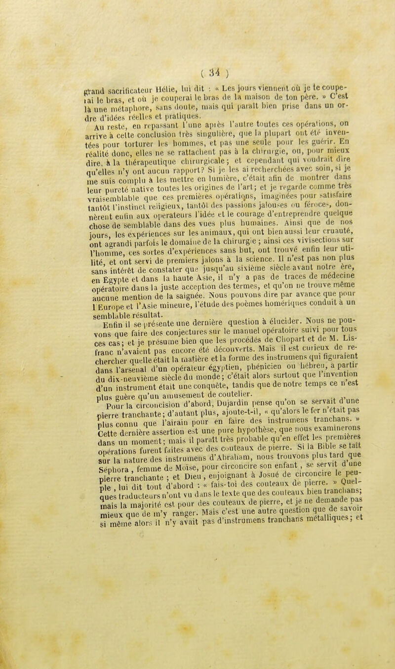 Kl-and sacrilicatcur H6\ie, lui dit •. « Les jours viennent où jelecoupe- lai le bras, et où je couperai le bras de la maison de ton père. « C est là une niétapliore, sans doute, tuais qui parait bien prise dans un or- dre d'idées réellt-s et pratiques. Au reste, eu repassant l'une après l'autre toutes ces opérahons, on arriTe à celte conclusion très singulière, que la plupart ont éti'- inven- tées pour torturer li-s hommes, et i)as une seule pour les gui^rir. En réalité donc, elles ne se rattachent pas à la chiruigie. ou, pour mieux dire K la thérapeutique chirurgicale ; et cependant qui v.,u.lrait dire qu'elles n'y ont aucun rapport? Si je les ai rechercliées avec soin, si je nie suis complu à les mettre en lumière, c'était afin de montrer dans leur pureté native toutes les origines de l'art; et je regarde comme très vraisemblable que ces premières opérations, imaginées pour satisfaire tantôt l'instinct religieux, tantôt des passions jalouses ou féroce-, don- nèrent enliii aux operateurs l'idée et le courage d'entieprendre quelque Chose de semblable dans des vues plus humaines. Ainsi que de nos iours les expériences sur les animaux, qui ont bien aussi leur cruauté, ont agrandi parfois le domaioe de la chirurgie ; ainsi ces vivisections sur l'homme, ces sortes d'expériences sans but, ont trouvé enfin leur uti- lité et ont servi de premiers jalons à la science. Il n est pas non plus sans intérêt de constater que jusqu'au sixième siècle avant notre ère, en Egypte et dans la haute Asie, il n'y a pas de traces de médecine opératoire dans la juste acception des termes, et qu'on ne trouve même aucune mention de la saignée. Nous pouvons dire par avance que pour 1 Europe et l'Asie mineuie, l'étude des poèmes homériques conduit a un Enïï U se^réinte une dernière question à élucider. Nous ne pou- vons que faire des conjectures sur le manuel opératoire suivi pour tous ces cas; et je présume bien que les procédés de Chopart et de M. Lis- franc n'avaient pas encore été découverts. Mais il est cuiieux de re- chercher quelle était la matière et la forme des instrumens qui figuraient dans l'arsenal d'un opérateur égyptien, phénicien ou hébre.., a partir du dix-neuvième siècle du monde; c'était alors surtout que l invention d'un instrument était une conquête, tandis que de notre temps ce n est nlus guère qu'un amusement de coutelier. ^ Pour la circoncision d'abord, Dujardin pense qu'on se serva. d une Pierre tranchante; d'autant plus, ajoute-t-il, » qu'alors le fer n ^ta.t pas Sus connu que l'airain pour en faire des instrumens tranchans. » Cette dernière assertion est une pure hypothèse, que ous examinerons Sns mî moment; mais il pai^att très probable qu'en eje 1- P-m.ère onérations furent faites avec des couteaux de pierre. Si la Bib e se tait ï la iiature des instrumens d'Abraham, nous trouvons plus tard que Sénhora femme de Moïse, pour circoncire son enfant, se servit d une X trân hante ; et Dieu, enjoignant à Josué de circoncire le peu- nle lui dit tout d'abord ; « fai.s-toi des couteaux de pierre. » Quel- ;'„es îàdt^e^i s n'ont vu dans le texte que des couleaux ^^^^^iT^^ mais la majorité est pour des couteaux de pierre, et je ne demande pas S5x que de n'y ranger. Mais c'est une autre question que de savoir sTmême alon/i \'y avait pas d'.nstrumens tranchans métalliques; et