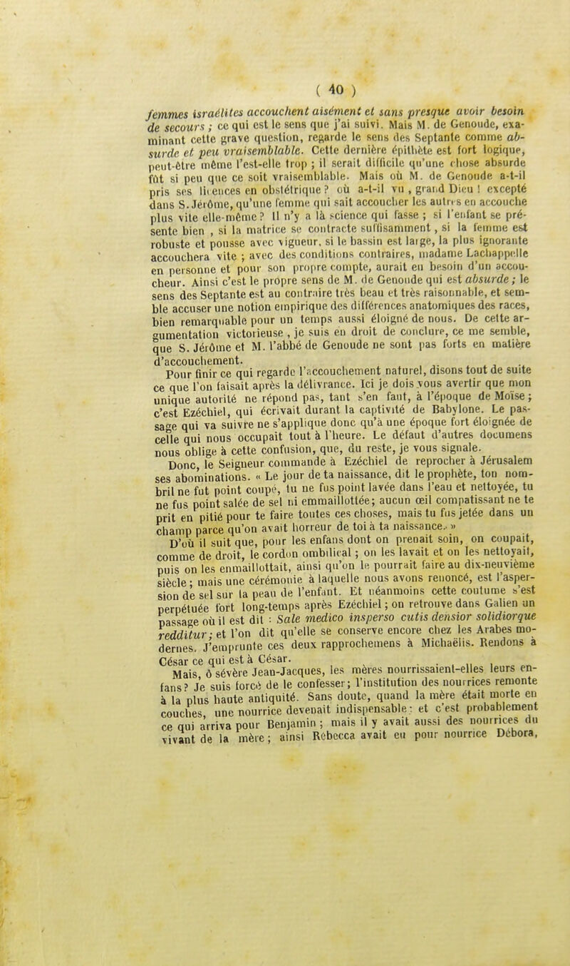 femmes israélites accouchent aisément et sans presque avoir besoin de secours ; ce qui est le sens que j'ai suivi. Mais M. de Genoudc, exa- minant celte Kfave question, regarde le sens des Septante comme ab- surde et peu vraisemblable. Cette dernière (''pitlifete est fort logique, peut-Ctre môme l'est-elle trop ; il serait didicile qu'une rliose absurde fût si peu que ce soit vraisemblable. Mais où M. de Genoude a-t-il pris ses lii eiices en obstétrique ? où a-t-il vu , grai.d Dieu ! excepté dans S. Jéiôme, qu'une Cemme qui sait accouclier les autn s en accouche plus vite elle-même? Il n'y a là science qui fasse ; si l'enfant se pré- sente bien , si la matrice se contracte sullisamment, si la femme est robuste et pousse avec vigueur, si le bassin est laige, la plus ignorante accouchera vite ; avec des conditions contraires, madame Lacliappc.lle en personne et pour son propre compte, aurait eu besoin d'un accou- cheur. Ainsi c'est le propre sens de M. de Genoude qui e.^t absurde ; le sens des Septante est au coiilniire très beau et très raisonnable, et sem- ble accuser une notion empirique des différences anatomiques des races, bien remarquable pour un temps aussi éloigné de nous. De celte ar- gumentation victorieuse , je suis en droit de conclure, ce me semble, que S. Jérôme et M. l'abbé de Genoude ne sont pas forts en matière d'accouchement. , x ^ ^ Pour finir ce qui regarde l'accouchement naturel, disons tout de suite ce que Ton faisait après la délivrance. Ici je dois vous avertir que mon unique autorité ne répond pas, tant s'en faut, à l'époque de Moïse ; c'est Ezécliiel, qui écrivait durant la captivité de Babylone. Le pas- sade qui va suivre ne s'applique donc qu'à une époque fort éloignée de ceUe qui nous occupait tout à l'heure. Le défaut d'autres documens nous oblige à cette confusion, que, du reste, je vous signale. Donc le Seigneur commande à Ezéchiel de reprocher à Jérusalem ses abominations.  Le jour de ta naissance, dit le prophète, ton nom- bril ne fut point coupé, tu ne fus point lavée dans l'eau et nettoyée, tu ne fus point salée de sel ni emraaillottée; aucun œil compatissant ne te prit en pitié pour te faire tontes ces choses, mais tu fus jetée dans un champ parce qu'on avait horreur de toi à ta naissance.. » D'où il suit que, pour les enfans dont on prenait soin, on coupait, comme de droit, le cordon ombilical ; on les lavait et on les nettoyait, puis on les enmaillottait, ainsi qu'on le pourrait faire au dix-neuvième siècle • mais une cérémonie à laquelle nous avons renoncé, est l'asper- sion de sel sur la peau de l'enfant. Et néanmoins cette coutume s'est peruétuée fort long-temps après Ezéchiel ; on retrouve dans Galien un passage où il est dit : Sale medico insperso cutis densior solidiorque redditur-ei l'on dit qu'elle se conserve encore chez les Arabes mo- dernes. J'emprunte ces deux rapprochemens à Michaëlis. Rendons a César ce qui est à César. ■•.„,„„„ Mais ô sévère Jean-Jacques, les mères nourrissaient-elles leurs en- fans? Je suis forcii de le confesser; l'institution des nouirices remonte à la plus haute antiquité. Sans doute, quand la mère était morte en couches une nourrice devenait indispensable : et c'est probablement ce qui a'rriva pour Benjamin ; mais il y avait aussi des nou.rices du vivant de la mère ; ainsi Rebecca avait eu pour nourrice Dcbora.