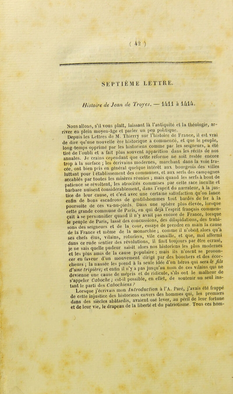 SEPTIÈME LETTRE. Histoire de Jean de Troyes. — l/ill à làlU. Nous allons, s'il vous plait, laissant là l'antiquité et la théologie, ar- river eu plein moyen-âge et parler un peu politique. Depuis les Lettres de M. Thierry sur l'histoire de France, il est vrai de dire qu'une nouvelle ère historique a commencé, et que le peuple, Ion-temps opprimé par les historiens comme par les seigueurs, a été tiré°de l'oubli et a fait plus souvent apparition dans les récits de nos annales. Je crains cependant que cette réforme ne soit restée encore trop à la surface ; les écrivains modernes, marchant dans la voie tra- cée ont bien pris en général quelque intérêt aux bourgeois des villes luttant pour l'établissement des communes, et aux serls des campagnes accablés par toutes les misères réunies ; mais quand les serfs à bout de patience se révoltent, les atrocités commises par celte race inculte et barbare nuisent considérablement, dans l'esprit du narrateur, a la jus- tice de leur cause, et c'est avec une certaine satisfaction qu ou lance enfin de bons escadrons de gentilshommes tout bardés de fer a la poursuite de ces va-nu-pieds. Dans une sphère plus élevée, lor.-^que cette tande commune de Paris, en qui déjà l'esprit français commen- çait àse personnifier quand il n'y avait pas encore de Frauce, lorsque le peuple de Paris, lassé des concussions, des dilapidations, des trahi- sons des seigneurs et de la cour, essaye de prendre en main la cause de la France et même de la monarchie ; comme il n obéit alors qu a ses chefs élus, vilains, roturiers, vile canaille, et que, mal affernai dans ce rude sentier des révolutions, il finit toujours par être écrasé, je ne sais quelle pudeur saisit alors nos historiens les plus modernes et les plus amis de la cause populaire ; mais ils n osent se pronon- cer en laveur d'un mouvement dirigé par des bouchers et des ecor- cheurs ; la nausée les prend à la seule idée d'un héros qui sera fils d'une tripière; et enfin il n'y a pas jusqu'au nom de ces vilains qui ne devienne une cause de mépris et de ridicule, s'ils ont le malheur de s'appeler Caboche; est-il possible, en effet, de soutenir un seul ins- tant le parti des Cabochiens ? .„„-•.• x.x r Lorsîjue j'écrivais mon Introduction à l'A. Pare, j'avais été frappe de cette injustice des historiens envers des hommes qu. les premiers dans des siècles abâtardis, avaient osé lever au péril de ler fortune et de leur vie, le drapeau de la liberté et du patriotisme. Tous ces hom-