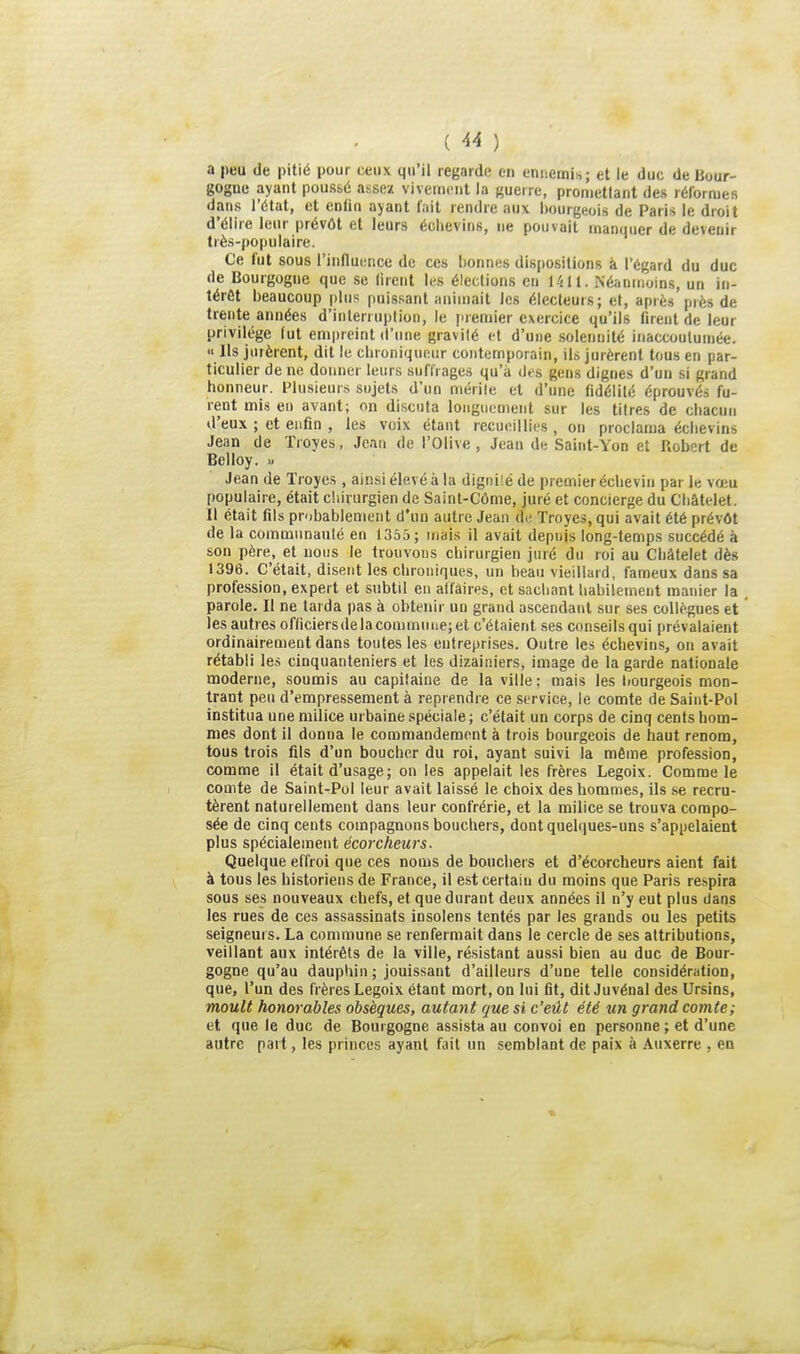 ( ^4 ) a peu de pitié pour ceux qu'il regarde en ennemis; et le duc de Bour- gogne ayant poussé assez vivement la guei re, pronietlant des réformes dans l'état, et enfin ayant fait rendre aux bourgeois de Paris le droit d'élire leur prévôt et leurs éclievins, ne pouvait manquer de devenir très-populaire. Ce fut sous l'influenee de ces bonnes dispositions à l'égard du duc de Bourgogne que se lirent les élections en 1411. Néanmoins, un in- térêt beaucoup plus puissant animait les électeurs; et, après près de trente années d'interruption, le premier exercice qu'ils firent de leur privilège (ut empreint d'une gravité et d'une solennité iiiaccouluniée. « Us jurèrent, dit le cbroniqueur contemporain, ils jurèrent tous en par- ticulier de ne donner leurs suffrages qu'à dfs gens dignes d'un si grand honneur. Plusieurs sujets d'un mérile et d'une fidélilé éprouvés fu- rent mis en avant; on di.scuta longuement sur les titres de cliacun d'eux ; et enfin , les voix étant recueillies , ou proclama éclievins Jean de Tioyes, Jean de l'Olive, Jean de Saint-Yon et Robert de BcUoy. » Jean de Troyes , ainsi élevé à la digniîé de premier échevin par le vœu populaire, était chirurgien de Saint-Côme, juré et concierge du Cliâtelet. Il était fils probablement d'nn autre Jean d.-, Troyes, qui avait été prévôt de la communauté en 1365 ; mais il avait depuis long-temps succédé à son père, et nous le trouvons cliirurgien juré du roi au Cliâtelet dès 1396. C'était, disent les chroniques, un beau vieillard, fameux dans sa profession, expert et subtil en affaires, et sachant habilement manier la parole. Il ne tarda pas à obtenir un grand ascendant sur ses collègues et les autres officiersdelacommuiie;et c'étaient .ses conseils qui prévalaient ordinairement dans toutes les entreprises. Outre les échevins, on avait rétabli les cinquanteniers et les dizainiers, image de la garde nationale moderne, soumis au capitaine de la ville : mais les liourgeois mon- trant peu d'empressement à reprendre ce service, le comte de Saint-Pol institua une milice ui baine spéciale ; c'était un corps de cinq cents hom- mes dont il donna le commandement à trois bourgeois de haut renom, tous trois fils d'un boucher du roi, ayant suivi la même profession, comme il était d'usage; on les appelait les frères Legoix. Comme le comte de Saint-Pol leur avait laissé le choix des hommes, ils se recru- tèrent naturellement dans leur confrérie, et la milice se trouva compo- sée de cinq cents compagnons bouchers, dont quelques-uns s'appelaient plus spécialement écorcheurs■ Quelque effroi que ces noms de bouchers et d'écorcheurs aient fait à tous les historiens de France, il est certain du moins que Paris respira sous ses nouveaux chefs, et que durant deux années il n'y eut plus dans les rues de ces assassinats insolens tentés par les grands ou les petits seigneurs. La commune se renfermait dans le cercle de ses attributions, veillant aux intérêts de la ville, résistant aussi bien au duc de Bour- gogne qu'au dauphin ; jouissant d'ailleurs d'une telle considération, que, l'un des frères Legoix étant mort, on lui fit, dit Juvénal des Ursins, moult honorables obsèques, autant que si c'eût été un grand comte; et que le duc de Bourgogne assista au convoi en personne ; et d'une autre part, les princes ayant fait un semblant de paix à Auxerre , en