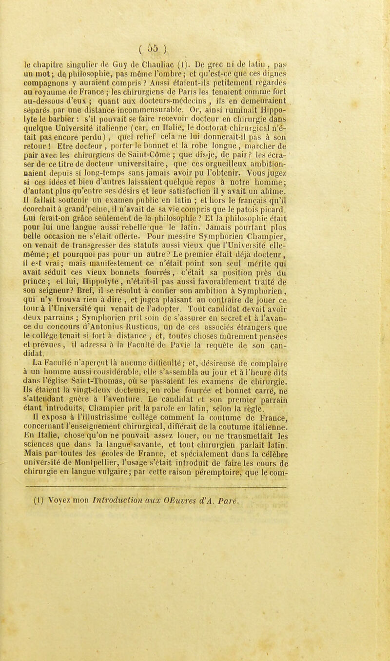 ( à5 ) le cliapilie singuli»>r de Guy de Cliauliac (I). De grec ni de ialiii, pas un mot; de philosophie, pas môino l'onihie; et (jii'est-ce que ces dignes connpagnons y auraient compris P Aussi étaient-ils petitement regardés au royaume de France ; les chirurgiens de Paris les tenaient comme fort au-dessous d'eux ; quant aux docteurs-médecins , ils en demeuraient séparés par une distance incommensurable. Or, ainsi ruminait Hippo- lyte le barbier : s'il pouvait se faire recevoir docteur en chiiurgie dans quelque Université italienne (car, en Italie, le doctorat chirurgical n'é- tait pas encore perdu), quel relief cela ne lui donnerait-il pas à son retour ! Etre docteur , porter le bonnet el. la robe longue, marcher de pair avec les chirurgiens deSaint-Côme ; que dis-je, de pair? les écra- ser de ce titre de docteur universitaire, que ces orgueilleux ambition- naient depuis si long-temps sans jamais avoir pu l'obtenir. Vous jugez si ces idées et bieu d'autres laissaient quelque repos à notre homme; d'autant pins qu'entre ses désirs et leur satisfaction il y avait un abîme. Il fallait soutenir un examen public en latin ; et hors le français qu'il écorcliait à grand'peine, il n'avait de sa vie compris que le patois picard. Lui ferait-on grâce seulement de la philosopbic ? Et la philosophie était pour lui une langue aussi rebelle que le latin. Jamais pourtant plus belle occasion ne s'était oflerle. Pour inessire Symphorien Champier, on venait de transgresser des statuts aussi vieux que l'Univeisilé elle- même; et pourquoi pas pour un autre? Lepiemier était déjà docteur, il est vrai; mais manifestement ce n'était point son seul mérite qui avait séduit ces vieux bonnets fourrés, c'était sa position près du prince ; et lui, Hippolyle , n'était-il pas aussi favorablement traité de son seigneur? Bref, il se résolut à confier son ambition à Symphorien, qui n'y trouva rien à dire , et jugea plaisant au contraire de jouer ce tour à l'Université qui venait de l'adopter. Tout candidat devait avoir deux parrains ; Symphorien prit .soin de s'assurer en secret et à l'avan- ce du concours d'Antonius Rusticus, un de ces associés étrangers que le collège tenait si fort à distance , et, toutes choses mûrement pensées et prévues, il adre.ssa h la Faculté de Pavie la requête de son can- didat. La Faciilié n'aperçut là aucune dlKiculté; et, désireuse de complaire à nu homme aussi considérable, elle .s'a>sembla au jour et à l'heure dits dans l'église Saint-Thomas, où se pas.saient les examens de chirurgie. Ils étaient là vingt-deux ducteuis, en robe fourrée et bonnet carré, ne s'atteudant guère à l'aventure. Le candidat (t son premier parrain étant introduits, Champier prit la parole en latin, selon la règle. Il exposa à l'illustrissime collège comment la coutume de France, concernant l'enseignement chirurgical, différait de la coutume italienne. En Italie, chose qu'on ne pouvait assez louer, on ne transmettait les sciences que dans la langue savante, et tout chirurgien parlait latin. Mais par toutes les écoles de France, et spécialement dans la célèbre univer.sité de Montpellier, l'usage s'était introduit de faire les cours de chirurgie en langue vulgaire; par cette raison péremptoire, que lecora- (t) Voyez mon Introduction aux OEuvres d'A. Paré.