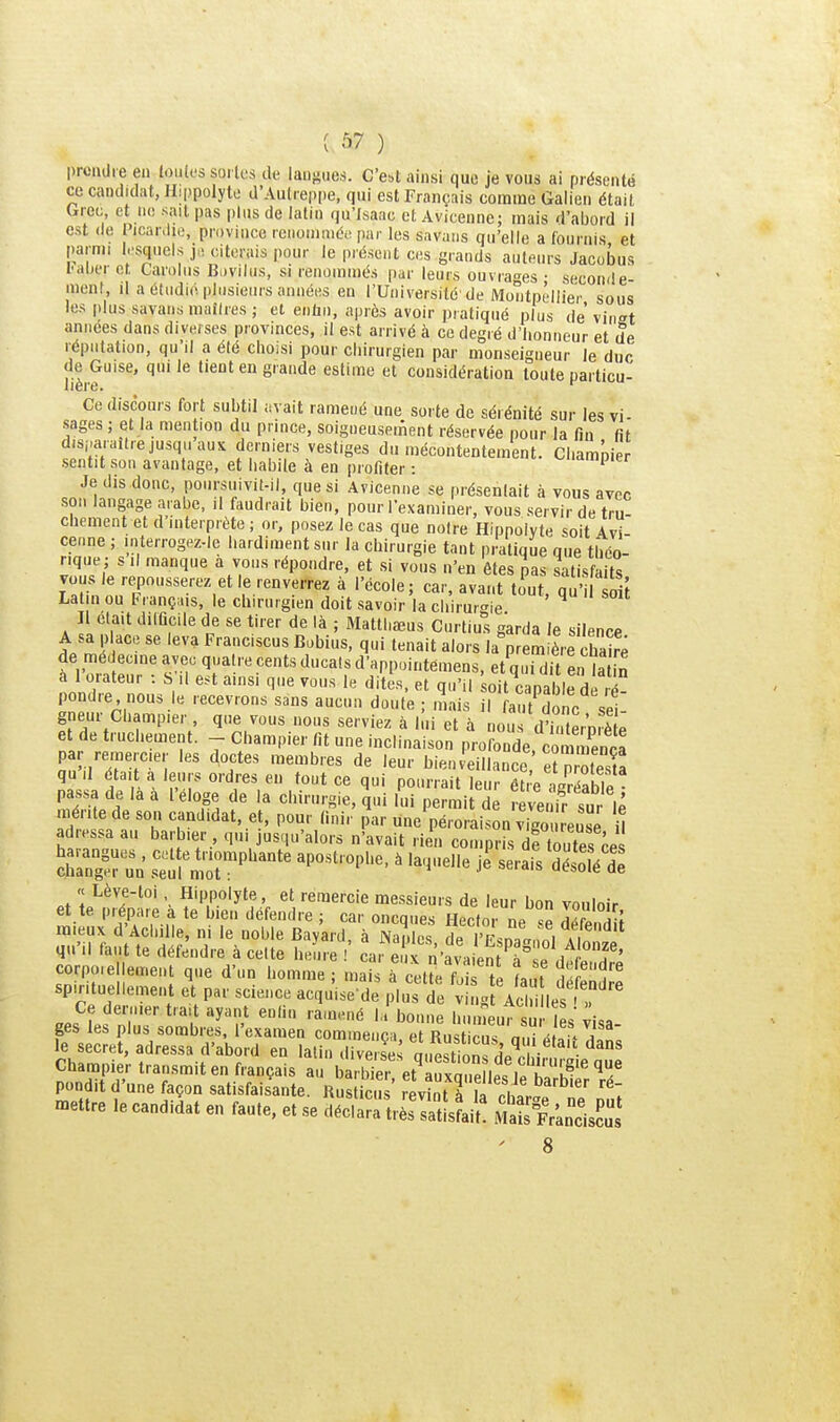 prondie en touies soi los de langues. C'ei,t ainsi que je vous ai présenté ce candidat, Hippolyte d'Autrepiie, qui est Français comme Galien était dreu et ne sait pas plus de latin qu'Isaac et Avicenne; mais d'abord il est (le Picar.lio, province renommée par les savaiis qu'elle a fournis et parmi l.'squeis j,, citerais pour le présent ces grands auteurs Jacobus I-aber et Carolus B,)vilus, si renommés par leurs ouvrages : seconde- ment, il a étudie plusieurs années en l'Université de Montpellier sous les plus savans mailles; el enliu, après avoir pratiqué plus devinât années dans diverses provinces, il est arrivé à ce degré d'honneur et de réputation, qu'il a été choisi pour chirurgien par monseigneur le duo jje^Guise, qui le tient en grande estime et considération toute particu- Ce discours fort subtil avait ramené une sorte de sérénité sur les vi- sages ; et la mention du prince, soigneusement réservée pour la fin fit disparaître jusqu aux derniers vestiges du mécontentement. Chamnier sentit son avantage, et habile à en profiter : ^nampier Je dis donc, poursuivit-il que si Avicenne se présentait à vous avec son langage arabe, il faudrait bien, pour l'examiner, vous servir de tru- chement et d'interprète ; or, posez le cas que notre Hippolyte soit Avi cenne ; interrogez-le hardiment sur la chirurgie tant pratique que théo- rique; s 11 manque a vous répondre, et si vous n'en êtesjas satisfaits vous le repousserez et le renverrez à l'école; car, avant to^ut, qu' d[ Latin ou français, le chirurgien doit savoir la cliirurc^le Il était dilûcile de se tirer de là ; Matthœus Curtius garda le silence A sa place se leva Franciscus Bobius, qui tenait alors la prem ère chS de médecine avec quatre cents ducats d'appointemens, et qiTdit en laTJ à 1 orateur : S il est ainsi que vous le dites, et qu'il oit capable de ré- pondre nous le recevions sans aucun doute ; mais il faut Sonc sei gneur Cbampier que vous nous serviez à lui et à nou d'iuterp è e et de truchement. - Cbampier fit une inclinaison profonde. coSnca par remercier les aoctes membres de leur bien eillance et n olesS qu il était a leurs ordres en tout ce qui pourrait leuréfi'e J^^éabîp passa de là à l'éloge de la chirurgie, qui lui permit ié reve if sur lé mérite de son candidat, et, pour finir par une péroraison vigo reuse î adressa au barbier, qui jus.,u'alors n'avait rien couipris df tS ces « Lève-toi Hippoiyte, et remercie messieurs de leur bon vouloir et te prépare a te bien défendre ; car oncques Hector ne se défendu mieux d'Achille, ni le noble Bayard, à Naides de rFsn7a„ni f qu'il faut te défendre à cette heure - ca, e rn'avaien V dl h'' corpo.ellemeut que d'un homme ; mais a cet te foî tP 1 1 r l'^ spirituellement et par science acquise-de .'lus t v 4Vc i lest' Ce dernier trait ayant enliu ramené l'bonne h iifs^ es Cisa ges les plus sombres, l'examen commença et Rustir is m.i a ! !i le secret, adressa d'abord en lalii, divâs^^ ai.est on^ 1 w i ' • Champier transmit en français au ba S et a^xZ lpf i. h'^^'' ^ pondit d'une façon satisfaisante. Rus icu ' revînt ffi rit^''^'''' mettre le candidat en faute, et se déelaJrtrSratLLl! MaSVands^ïs ' 8