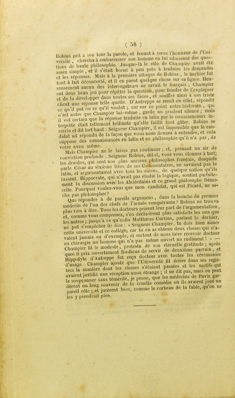 nobius mit à son tour la parole, et tenant à cœiu riioni.eur de l'Uni- l.erdia à embarrasser son l.onunc en lu. :ul,e.ssant des ques- tions de l.aute philosophie. Jusque-là le rôle de Chainpier avait été ™ simple , e il s'était borné à peu près a tradnue es demandes c Te. Sonsês. Mais à la prenùère attaque de Bobms , le barb.er fut ?out à la t déconcerté, et il en parut quelque chose sur sa figure. Heu- S ement aucun des interrogateurs ne savait le français ; Champ.e S lue beau jeu pour répéter la ^-^1'-'[[..'jlî'^i^^^f',' '^'Se ci de la développer dans toutes ses faces , et ^oulll -r ainsi a son triste client ne réponse telle quelle. D'Autreppe se remit en effet, répondit client ne lepons 4 .^^ historien , qui n-es à t^. q Cirnp^^ >---'i-e , garde un prudent silence ; mais ,ît^e tain que la réponse traduite en latin par le consciencieux m- erp ète S lllement brilla qu'elle faillit tout gâter. Bobius se S a et dit fort haut : Seigneur Champier, .1 est impossible que le can- lidit ait répondu de la façon que vous nous donnez a entendre, et cela ■impose des connaissances en latin et en philosophie qu'il n'a pas, de '°Mais Sampi^ ne le laissa pas continuer ; et, prenant un air de coiiv ctiS pXnde . Seigneur Bobius, dit-.l, vous vous étonnez a tort; les d uidesrqui sont nos plus anciens philosophes français, desque ntle Césa au sixième livre de ses Cortuuentaires, ne savaient pas le a in et argumentaient avec tous les autres, de quelque nation qu ,1s cant Hinnocrate qui n'avait pas étudié la logique, soutint parfaite- St la d E^^^^ Abdéritainset ce grand philosophe Démo- S Pourquo. voulez-vous que mon candidat, qui est Picard, ne sa- ''orrépôndr?'r'de pareils argumens , dans la bouche du premier Que reponare a i e. conquérante ? Bobius ne trouva .uédec.n de un « ' .i,.,„t ,^eur part de l'argumentation , S^c^me usc^om renez S déclarèrent plus satisfaits les uns que antTeT- jusqu'à ce qu'enfin Matthaeus Curlius, parlant le dernier, n r^'^moêcher^ <c Seigneur Champier, tu dois bien aimer 1, soupçonner San <éra'l«. » ^^'^^l^'^^^^K où Ils avalent joué nn ÎS ,1 ■ 1 bï»!'le corbeau delà fable, ,.'.n ne les y prendrait plu«.