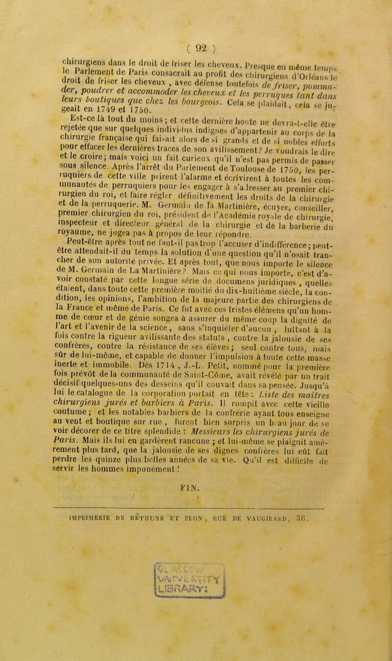 chinirgiens dans le droit de Iriser les cheveux. Presque eu njên.p i....,,,. le Parlenrient de Paris consacrait au profit des cl.îr J^ie V S i.V ?• droit de friser les cheveux , avec défense toutefois difrmr nomma der, poudrer et accommoder (es cheveux et les perruques tant dans Est-ce là tout du moins ; et celte dernière lionte ne devra-l-elle r'tiH rejetée que sur quelques individus indignes d'appartenir au corps de a pour effacer les dernières traces de son avilissement? Je voudrais le dire et le croire; mais voici un fait curieux qu'il n'est pas permis de passer sous silence. Après l'arrêt du Parlement de ïoulou.se de 1750 les oer ruquiers de cette ville prirent l'alarme et écrivirent à toutes 'les'com- munautcsde perruquiers pour le^ engagera s'aJre.sser au premier chi- rurgien du roi, et faire régler définitivement les droits de la chiniraie et de la perruquerie. M. Germai,, de la Marlinière, écnyer. conseiller premier chirurgien du roi, président de l'Académie royale de chirureie' inspecteur et direclenr général de la chirurgie et de la barberie dû royaume, ne jugea pas à propos de leur répondre. Peut-être après tout ne faut-il pas trop l'accuser d'indifférence; peut- être attendait-il du temps la .solution d'une question qu'il n'osait tran- cher de son autor ité privée. Et après tout, que nous impor te le silence de M. Germam de La Marlinière ? Mais ciqni nous importe, c'est d'a- voir con.staté par cette longue série de documens juridiques , quelles étaient, dans toute cette première moitié du dix-huitième siècle, la con- dition, les opinions, l'ambition de la majeure partie des chirurgiens de la France et même de Paris. Ce fut avec ces tristes élémens qu'un hom- me de cœur et de génie songea à assurer du même coup la dignité de lart et l'avenir de la science, sans s'inquiéter d'aucun , luttant à la fois contre la rigueur avilissante des statuts , contre la jalousie de .ses confrères, contre la résistance de ses élèves ; seul contr e tous, mais siir de lui-même, et capable de donner l'impulsion à toute cette mas.^e inerte et immobile. Dès 1714 , J.-L. Petit, nommé pour la première fois prévôt delà communauté de Saint-Côme, avait révélé par un Irait décisif quelques-uns des desseins qu'il couvait dans sa pensée. Jusqu'à lui le catalogue de la corporation portait en tête: Liste des maîtres chirurgiens jurés et barbiers à Paris. Il rompit avec cette vieille coutume ; et les notables barbiers de la confrérie ayant tous enseigne au vent et boutique sur lue , furent bien surpris un b. an jour de .-^e voir décorer de ce titre splendide : Messieurs les chirurgiens jurés de Paris. Mais ils lui en gardèrent rancune ; et lui-môme se plaignit amè- rement plus tard, que la jalousie de ses dignes confrères lui eut fait perdre les quinze plus bolles années de .«a vie. Qu'il est dilficile de servir les hommes impunément ! FIN. JMPRIMKRIK Dit BKTHUNK KT PLON , RUE niî VAUGIRAliD, :5(l.