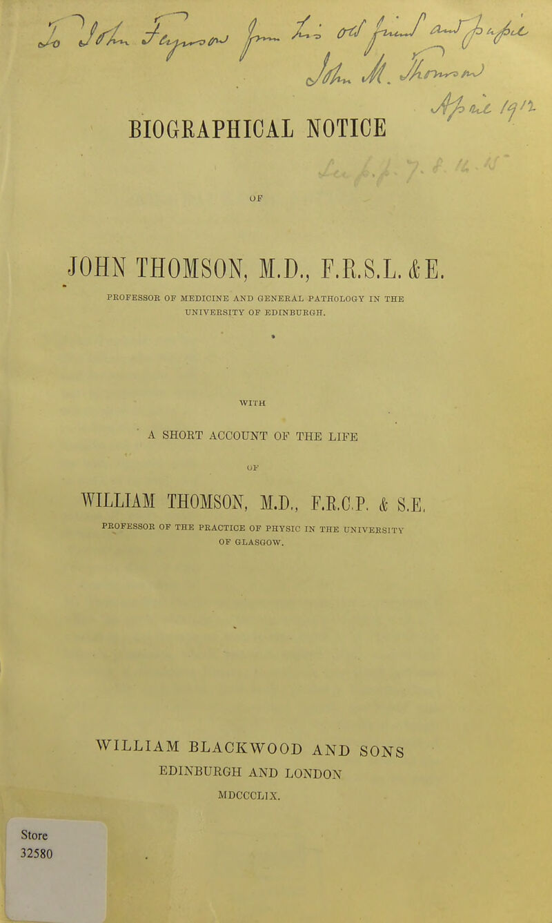 7 BIOGRAPHICAL NOTICE ■ Of JOHN THOMSON, M.D., F.R.S.L.*E. PEOFESSOE OF MEDICINE AND GENERAL PATHOLOGY IN THE UNIVEESITY OF EDINBUEGH. WITH A SHOKT ACCOUNT OF THE LIFE OF WILLIAM THOMSON, M.D., F.E.CP. k S.E. PEOFESSOE OF THE PEACTICE OF PHYSIC IN THE UNIVEESITY OF GLASGOW. WILLIAM BLACKWOOD AND SONS EDINBURGH AND LONDON MDCCCLIX.