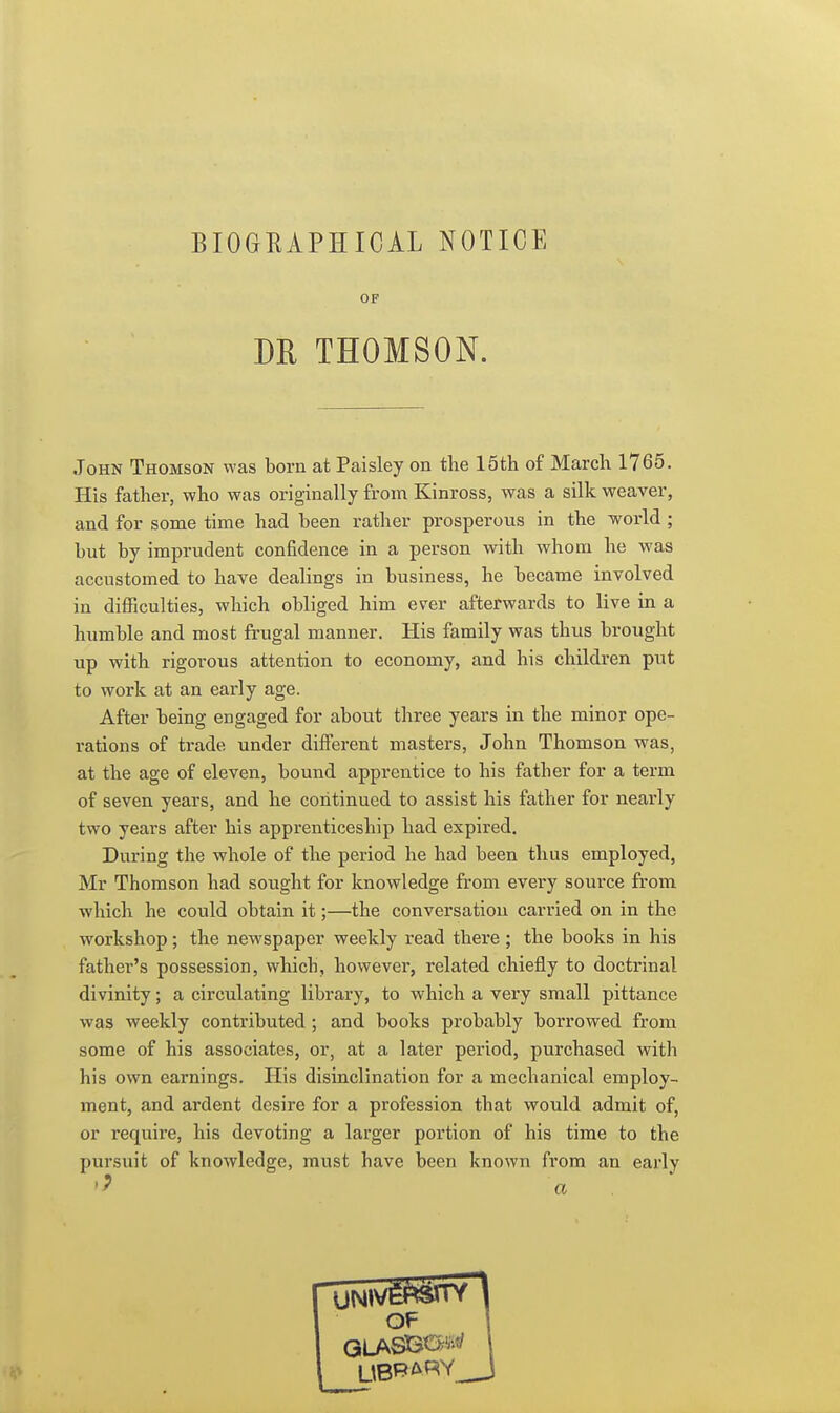 BIOGRAPHICAL NOTICE OF DR THOMSON. John Thomson was born at Paisley on the 15th of March 1765. His father, who was originally from Kinross, was a silk weaver, and for some time had been rather prosperous in the world; but by imprudent confidence in a person with whom he was accustomed to have dealings in business, he became involved in difficulties, which obliged him ever afterwards to live in a humble and most frugal manner. His family was thus brought up with rigorous attention to economy, and his children put to work at an early age. After being engaged for about three years in the minor ope- rations of trade under different masters, John Thomson was, at the age of eleven, bound apprentice to his father for a term of seven years, and he continued to assist his father for nearly two years after his apprenticeship had expired. During the whole of the period he had been thus employed, Mr Thomson had sought for knowledge from every source from which he could obtain it;—the conversation carried on in the workshop; the newspaper weekly read there ; the books in his fathei-'s possession, which, however, related chiefly to doctrinal divinity; a circulating library, to which a very small pittance was weekly contributed; and books probably borrowed from some of his associates, or, at a later period, purchased with his own earnings. His disinclination for a mechanical employ- ment, and ardent desire for a profession that would admit of, or require, his devoting a larger portion of his time to the pursuit of knowledge, must have been known from an early a