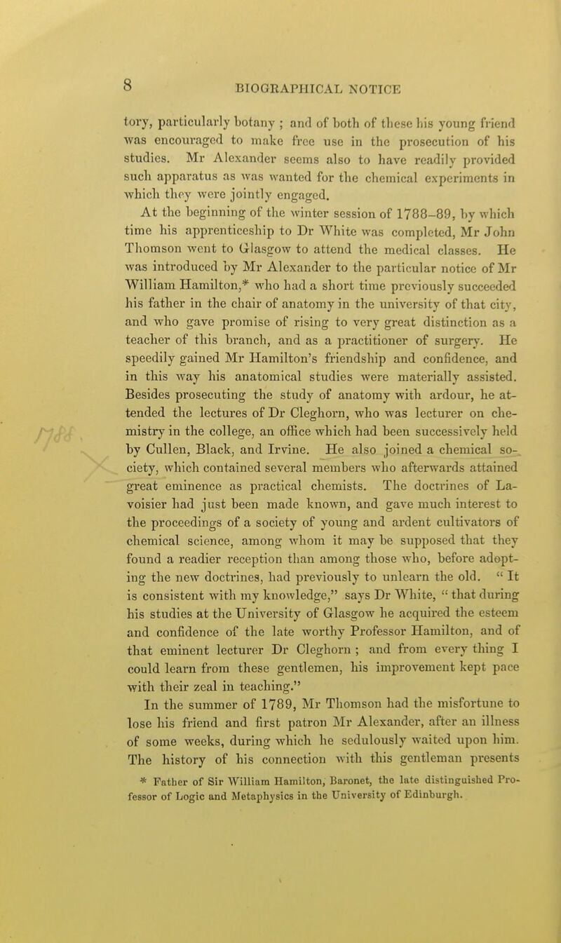 tory, particularly botany ; and of both of these his young friend was encom-aged to make free use in the prosecution of his studies. Mr Alexander seems also to have readily provided such apparatus as was wanted for the chemical experiments in which they were jointly engaged. At the beginning of the winter session of 1788-89, by which time his apprenticeship to Dr White was completed, Mr John Thomson went to Glasgow to attend the medical classes. He was introduced by Mr Alexander to the particular notice of Mr William Hamilton,* who had a short time previously succeeded his father in the chair of anatomy in the university of that city, and who gave promise of rising to very great distinction as a teacher of this branch, and as a practitioner of surgery. He speedily gained Mr Hamilton's friendship and confidence, and in this way his anatomical studies were materially assisted. Besides prosecuting the study of anatomy with ardour, he at- tended the lectures of Dr Cleghorn, who was lecturer on che- mistry in the college, an office which had been successively held by Cullen, Black, and Irvine. He also joined a chemical so- ciety, which contained several members who afterwards attained great eminence as practical chemists. The doctrines of La- voisier had just been made known, and gave much interest to the proceedings of a society of young and ardent cultivators of chemical science, among whom it may be supposed that they found a readier reception than among those who, before adopt- ing the new doctrines, had previously to unlearn the old.  It is consistent with my knowledge, says Dr White,  that during his studies at the University of Glasgow he acquired the esteem and confidence of the late worthy Professor Hamilton, and of that eminent lecturer Dr Cleghorn ; and from every thing I could learn from these gentlemen, his improvement kept pace with their zeal in teaching. In the summer of 1789, Mr Thomson had the misfortune to lose his friend and first patron Mr Alexander, after an illness of some weeks, during which he sedulously waited upon him. The history of his connection with this gentleman presents * Father of Sir William Hamilton, Baronet, the late distinguished Pro- fessor of Logic and Metaphysics in the University of Edinburgh.