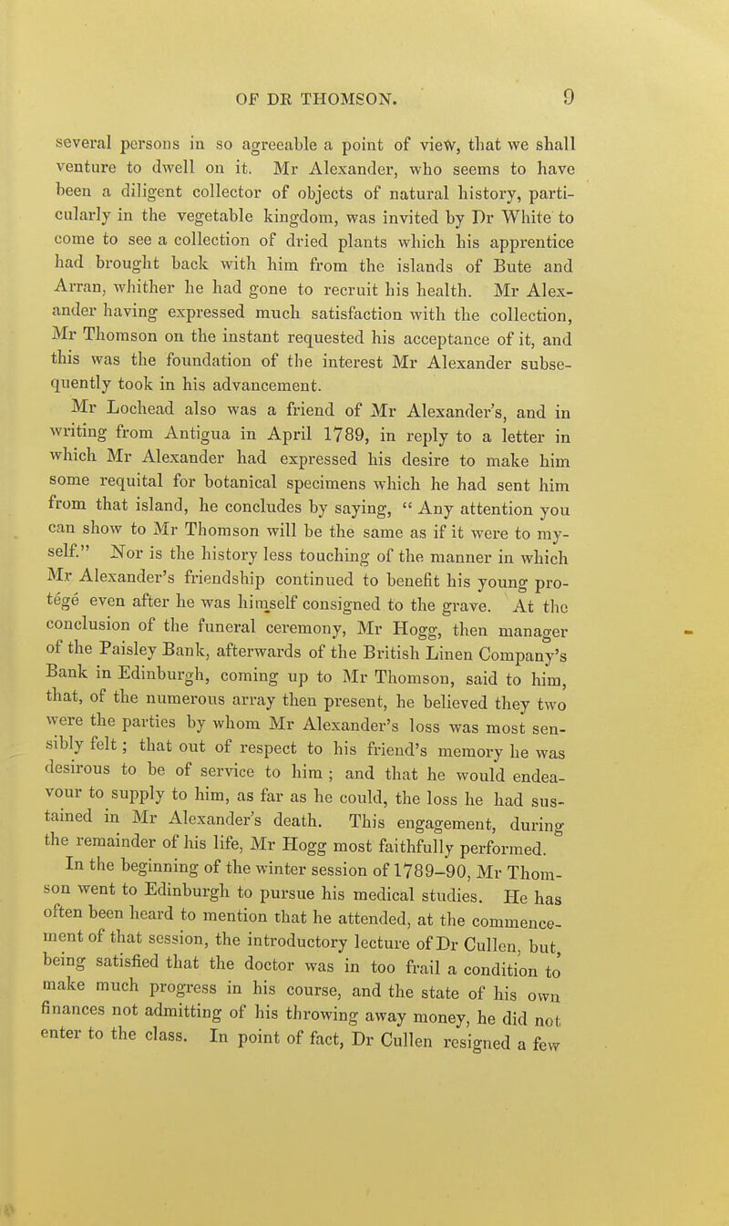 several persons in so agreeable a point of vietv, that we shall venture to dwell on it. Mr Alexander, who seems to have been a diligent collector of objects of natural history, parti- cularly in the vegetable kingdom, was invited by Dr White to come to see a collection of dried plants which his apprentice had brought back with him from the islands of Bute and Arran, whither he had gone to recruit his health. Mr Alex- ander having expressed much satisfaction with the collection, Mr Thomson on the instant requested his acceptance of it, and this was the foundation of the interest Mr Alexander subse- quently took in his advancement. Mr Lochead also was a friend of Mr Alexander's, and in writing from Antigua in April 1789, in reply to a letter in which Mr Alexander had expressed his desire to make him some requital for botanical specimens which he had sent him from that island, he concludes by saying,  Any attention you can show to Mr Thomson will be the same as if it were to my- self. JS'or is the history less touching of the manner in which Mr Alexander's friendship continued to benefit his young pro- tege even after he was hi myself consigned to the grave. At the conclusion of the funeral ceremony, Mr Hogg, then manager of the Paisley Bank, afterwards of the British Linen Company's Bank in Edinburgh, coming up to Mr Thomson, said to him, that, of the numerous array then present, he believed they two were the parties by whom Mr Alexander's loss was most sen- sibly felt; that out of respect to his friend's memory he was desirous to be of service to him ; and that he would endea- vour to supply to him, as far as he could, the loss he had sus- tained in Mr Alexanders death. This engagement, during the remainder of his life, Mr Plogg most faithfully performed. In the beginning of the winter session of 1789-90, Mr Thom- son went to Edinburgh to pursue his medical studies. He has often been heard to mention that he attended, at the commence- ment of that session, the introductory lecture of Dr Cullen, but being satisfied that the doctor was in too frail a condition to' make much progress in his course, and the state of his own finances not admitting of his throwing away money, he did not enter to the class. In point of fact, Dr Cullen resigned a few