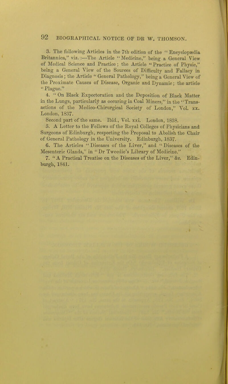 3. The following Articles in the 7th edition of the  Encyclopaedia Britannica, viz.:—The Article Medicine, being a General View of Medical Science and Practice ; the Article  Practice of Physic, being a General View of the Sources of Difficulty and Fallacy in Diagnosis; the Article *' General Pathology, being a General View of the Proximate Causes of Disease, Organic and Dynamic; the article  Plague. 4.  On Black Expectoration and the Deposition of Black IMatter in the Lungs, particularly as occuring in Coal Miners, in the Trans- actions of the Medico-Chirurgical Society of London, Vol. xx. London, 1837. Second part of the same. Ibid., Vol. xxi. London, 1838. 5. A Letter to the Fellows of the Royal Colleges of Physicians and Surgeons of Edinburgh, respecting the Proposal to Abolish the Chair of General Pathology in the University. Edinburgh, 1837. 6. The Articles Diseases of the Liver, and Diseases of the Mesenteric Glands, in Dr Tweedie's Library of Medicine. 7. A Practical Treatise on the Diseases of the Liver, &c. Edin- burgh, 1841.