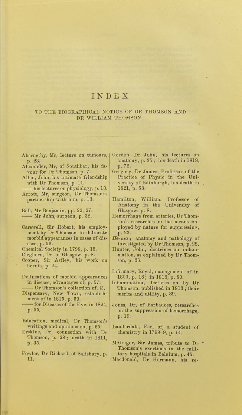 INDEX TO THE BIOGRAPHICAL NOTICE OF DR THOMSON AND DR WILLIAM THOMSON. Abernethy, Mr, lecture on tumours, p. 23. Alexander, Mr, of Southbar, his fa- vour for Dr Thomson, p. 7. Allen, John, his intimate friendship •with Dr Thomson, p. 11. his lectures on physiology, p. 13. Arrott, Mr, surgeon, Dr Thomson's partnership with him, p. 13. Bell, Mr Benjamin, pp. 22, 27. Mr John, surgeon, p. 32. Carswell, Sir Robert, his employ- ment by Dr Thomson to delineate morbid appearances in cases of dis- ease, p. 56. Chemical Society in 1798, p. 15. Cleghorn, Dr, of Glasgow, p. 8. Cooper, Sir Astley, his work on hernia, p. 24. Delineations of morbid appearances in disease, advantages of, p. 57. Dr Thomson's collection of, ib. Dispensary, New Town, establish- ment of in 1815, p. 60. for Diseases of the Bye, in 1824, p. 55, Education, medical, Dr Thomson's ■writings and opinions on, p. 65. Brskine, Dr, connection with Dr Thomson, p. 28 ; death in 1811, p. 35. Fowler, Dr Richard, of Salisbury, p. Gordon, Dr John, his lectures on anatomj', p. 35 ; his death in 1818, p. 76. Gregory, Dr James, Professor of the Practice of Physic in the Uni- versity of Edinburgh, his death in 1821, p. 58. Hamilton, William, Professor of Anatomy in the University of Glasgow, p. 8. Hemorrhage from arteries, Dr Thom- son's researches on the means em- ployed by nature for suppressing, p. 23. Hernia ,• anatomy and pathology of investigated by Dr Thomson, p. 28. Hunter, John, doctrines on inflam- mation, as explained by Dr Thom- son, p. 36. Infirmary, Koyal, management of in 1800, p. 18; in 1818, p. 50. Inflammation, lectures on by Dr Thomson, published in 1813 ; their merits and utility, p. 39. Jones, Dr, of Barbadoes, researches on the suppression of hemorrhage, p. 19. Lauderdale, Earl of, a student of chemistry in 1798-9, p. 14. M'Grigor, Sir James, tribute to Dr Thomson's exertions in the mili- tary hospitals in Belgium, p. 45. Macdonald, Dr Hermann, his re-