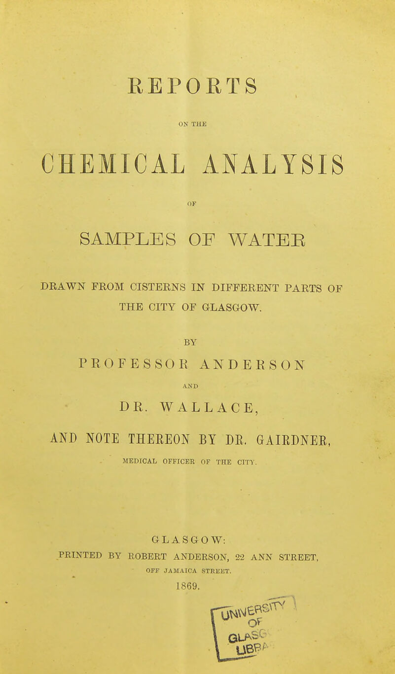 REPORTS ON THE CHEMICAL ANALYSIS SAMPLES OF WATEB DRAWN FROM CISTERNS IN DIFFERENT PARTS OF THE CITY OP GLASGOW. BY PROFESSOR ANDERSON AND DR. WALLACE, AND NOTE THEREON BY DR. GAIRDNER, MEDICAL OFFICER OF THE CITI'. GLASGOW: PRINTED BY ROBERT ANDERSON, 22 ANN STREET, OFF JAMAICA STEKET. 1869.