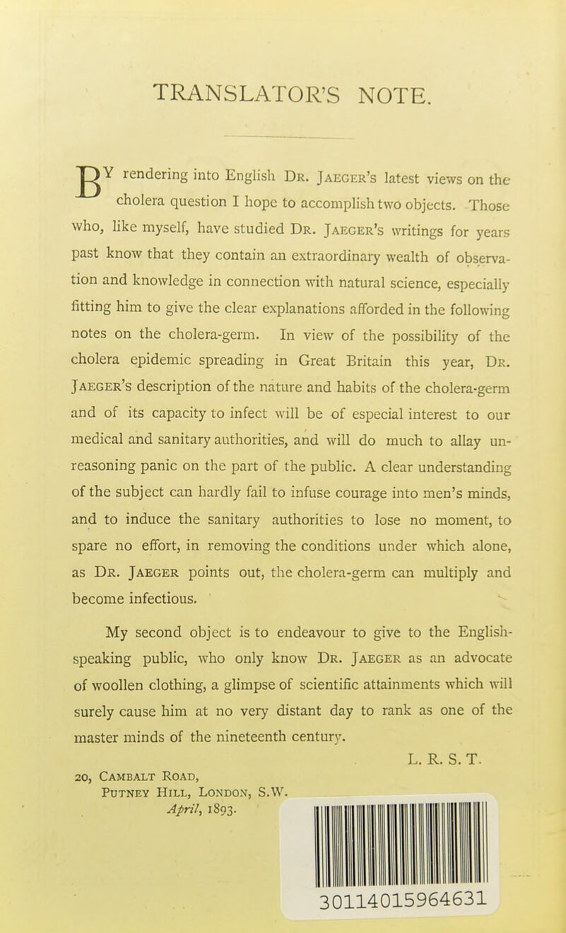 TRANSLATOR'S NOTE. gY rendering into English Dr. Jaeger's latest views on the cholera question I hope to accomplish two objects. Those who, like myself, have studied Dr. Jaeger's writings for years past know that they contain an extraordinary wealth of observa- tion and knowledge in connection with natural science, especially- fitting him to give the clear explanations afforded in the following notes on the cholera-germ. In view of the possibility of the cholera epidemic spreading in Great Britain this year, Dr. Jaeger's description of the nature and habits of the cholera-germ and of its capacity to infect will be of especial interest to our medical and sanitary authorities, and will do much to allay un- reasoning panic on the part of the public. A clear understanding of the subject can hardly fail to infuse courage into men's minds, and to induce the sanitary authorities to lose no moment, to spare no effort, in removing the conditions under which alone, as Dr. Jaeger points out, the cholera-germ can multiply and become infectious. My second object is to endeavour to give to the English- speaking public, who only know Dr. Jaeger as an advocate of woollen clothing, a glimpse of scientific attainments which will surely cause him at no very distant day to rank as one of the master minds of the nineteenth century. L. R. S. T. 20, Cambalt Road, Putney Hill, London, S.W. April, 1893. 30114015964631