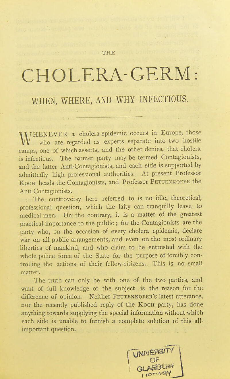 CHOLERA-GERM: WHEN, WHERE, AND WHY INFECTIOUS. WHENEVER a cholera epidemic occurs in Europe, those who are regarded as experts separate into two hostile camps, one of which asserts, and the other denies, that cholera is infectious. The former party may be termed Contagionists, and the latter Anti-Contagionists, and each side is supported by admittedly high professional authorities. At present Professor Koch heads the Contagionists, and Professor Pettenkofer the Anti-Contagionists. The controversy here referred to is no idle, theoretical, professional question, which the laity can tranquilly leave to medical men. On the contrary, it is a matter of the greatest practical importance to the public ; for the Contagionists are the party who, on the occasion of every cholera epidemic, declare war on all public arrangements, and even on the most ordinary liberties of mankind, and who claim to be entrusted with the whole police force of the State for the purpose of forcibly con- trolling the actions of their fellow-citizens. This is no small matter. The truth can only be with one of the two parties, and want of full knowledge of the subject is the reason for the difference of opinion. Neither Pettenkofer's latest utterance, nor the recently published reply of the Koch party, has done anything towards supplying the special information without which each side is unable to furnish a complete solution of this all- important question.