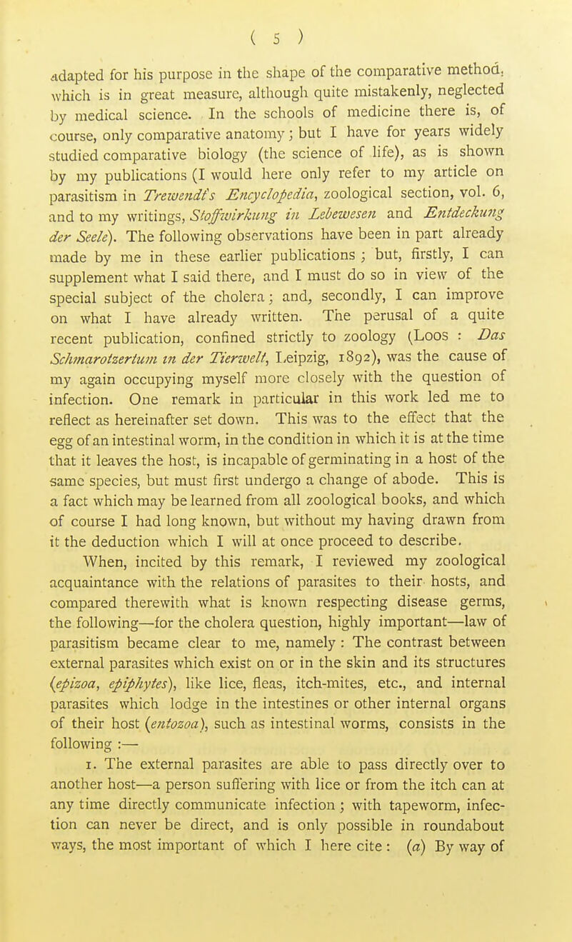 Adapted for his purpose in the shape of the comparative method, which is in great measure, although quite mistakenly, neglected by medical science. In the schools of medicine there is, of course, only comparative anatomy j but I have for years widely studied comparative biology (the science of life), as is shown by my publications (I would here only refer to my article on parasitism in Trewendh Encyclopedia, zoological section, vol. 6, and to my writings, Stoffwirkung in Lebewesen and Entdeckung der Seek). The following observations have been in part already made by me in these earlier publications ; but, firstly, I can supplement what I said there, and I must do so in view of the special subject of the cholera; and, secondly, I can improve on what I have already written. The perusal of a quite recent publication, confined strictly to zoology (Loos : Das Schmarotzerium in der Tienveli, Leipzig, 1892), was the cause of my again occupying myself more closely with the question of infection. One remark in particular in this work led me to reflect as hereinafter set down. This was to the effect that the esrg of an intestinal worm, in the condition in which it is at the time that it leaves the host, is incapable of germinating in a host of the same species, but must first undergo a change of abode. This is a fact which may be learned from all zoological books, and which of course I had long known, but without my having drawn from it the deduction which I will at once proceed to describe. When, incited by this remark, I reviewed my zoological acquaintance with the relations of parasites to their hosts, and compared therewith what is known respecting disease germs, the following—for the cholera question, highly important—law of parasitism became clear to me, namely : The contrast between external parasites which exist on or in the skin and its structures (epizoa, epiphytes), like lice, fleas, itch-mites, etc., and internal parasites which lodge in the intestines or other internal organs of their host (entozoa), such as intestinal worms, consists in the following :— 1. The external parasites are able to pass directly over to another host—a person suffering with lice or from the itch can at any time directly communicate infection; with tapeworm, infec- tion can never be direct, and is only possible in roundabout ways, the most important of which I here cite : (a) By way of